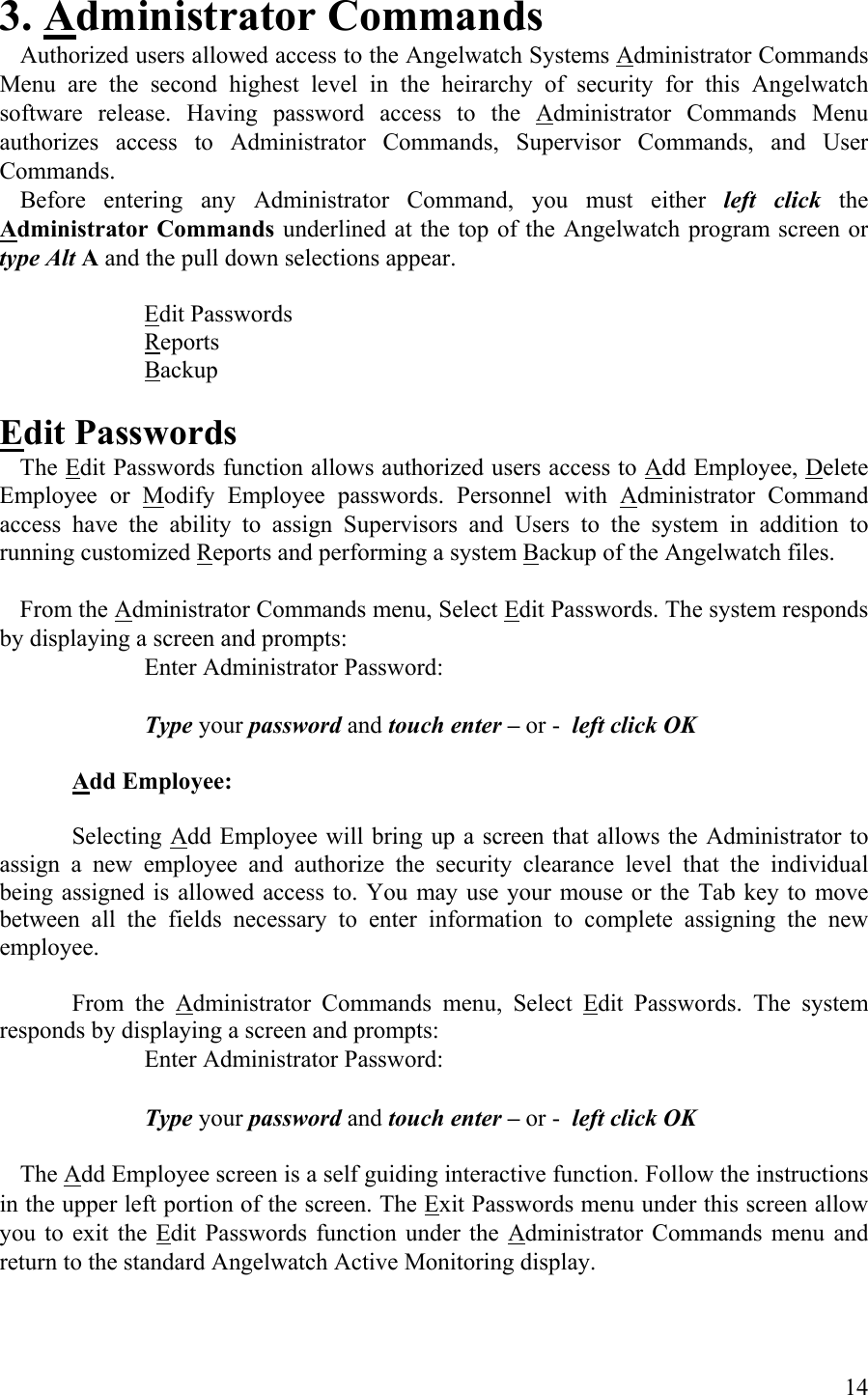 3. Administrator Commands   Authorized users allowed access to the Angelwatch Systems Administrator Commands Menu are the second highest level in the heirarchy of security for this Angelwatch software release. Having password access to the Administrator Commands Menu authorizes access to Administrator Commands, Supervisor Commands, and User Commands.  Before entering any Administrator Command, you must either left click the Administrator Commands underlined at the top of the Angelwatch program screen or type Alt A and the pull down selections appear.   Edit Passwords   Reports  Backup  Edit Passwords  The Edit Passwords function allows authorized users access to Add Employee, Delete Employee or Modify Employee passwords. Personnel with Administrator Command access have the ability to assign Supervisors and Users to the system in addition to running customized Reports and performing a system Backup of the Angelwatch files.    From the Administrator Commands menu, Select Edit Passwords. The system responds by displaying a screen and prompts:       Enter Administrator Password:       Type your password and touch enter – or -  left click OK  Add Employee:  Selecting Add Employee will bring up a screen that allows the Administrator to assign a new employee and authorize the security clearance level that the individual being assigned is allowed access to. You may use your mouse or the Tab key to move between all the fields necessary to enter information to complete assigning the new employee.   From the Administrator Commands menu, Select Edit Passwords. The system responds by displaying a screen and prompts:       Enter Administrator Password:       Type your password and touch enter – or -  left click OK   The Add Employee screen is a self guiding interactive function. Follow the instructions in the upper left portion of the screen. The Exit Passwords menu under this screen allow you to exit the Edit Passwords function under the Administrator Commands menu and return to the standard Angelwatch Active Monitoring display.  14 