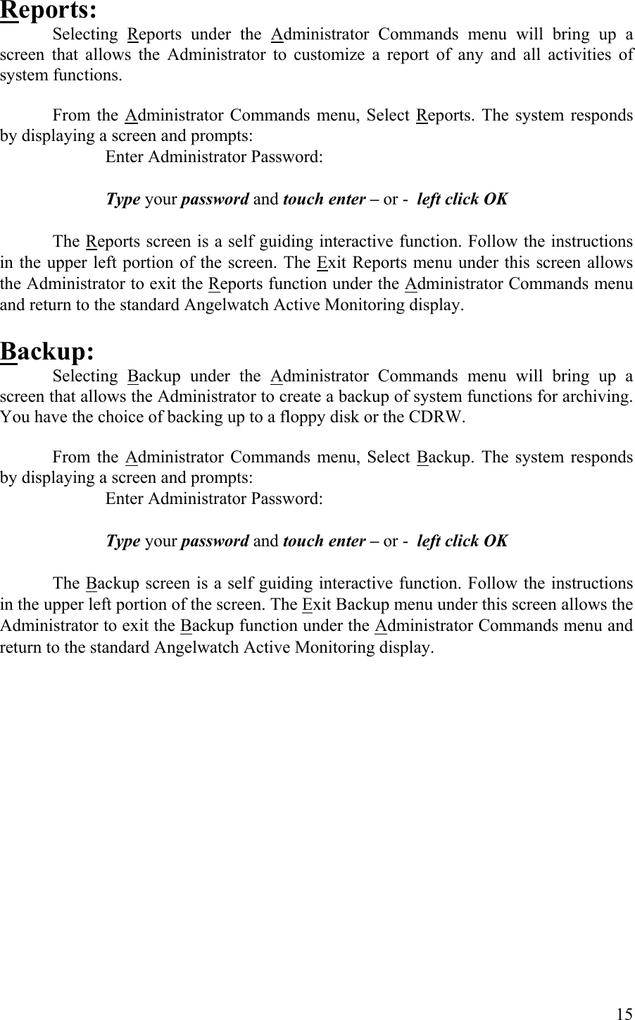 Reports: Selecting Reports under the Administrator Commands menu will bring up a screen that allows the Administrator to customize a report of any and all activities of system functions.   From the Administrator Commands menu, Select Reports. The system responds by displaying a screen and prompts:       Enter Administrator Password:       Type your password and touch enter – or -  left click OK     The Reports screen is a self guiding interactive function. Follow the instructions in the upper left portion of the screen. The Exit Reports menu under this screen allows the Administrator to exit the Reports function under the Administrator Commands menu and return to the standard Angelwatch Active Monitoring display.  Backup: Selecting Backup under the Administrator Commands menu will bring up a screen that allows the Administrator to create a backup of system functions for archiving. You have the choice of backing up to a floppy disk or the CDRW.  From the Administrator Commands menu, Select Backup. The system responds by displaying a screen and prompts:       Enter Administrator Password:       Type your password and touch enter – or -  left click OK     The Backup screen is a self guiding interactive function. Follow the instructions in the upper left portion of the screen. The Exit Backup menu under this screen allows the Administrator to exit the Backup function under the Administrator Commands menu and return to the standard Angelwatch Active Monitoring display.  15 
