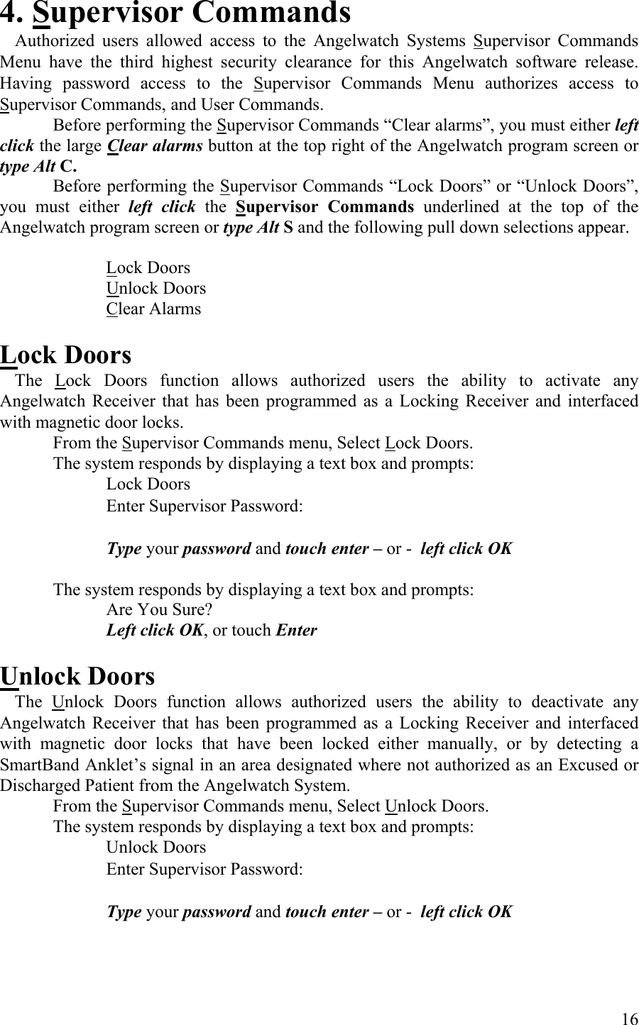 4. Supervisor Commands   Authorized users allowed access to the Angelwatch Systems Supervisor Commands Menu have the third highest security clearance for this Angelwatch software release. Having password access to the Supervisor Commands Menu authorizes access to Supervisor Commands, and User Commands.   Before performing the Supervisor Commands “Clear alarms”, you must either left click the large Clear alarms button at the top right of the Angelwatch program screen or type Alt C.    Before performing the Supervisor Commands “Lock Doors” or “Unlock Doors”, you must either left click the  Supervisor Commands underlined at the top of the Angelwatch program screen or type Alt S and the following pull down selections appear.     Lock Doors   Unlock Doors   Clear Alarms  Lock Doors  The Lock Doors function allows authorized users the ability to activate any Angelwatch Receiver that has been programmed as a Locking Receiver and interfaced with magnetic door locks.  From the Supervisor Commands menu, Select Lock Doors.  The system responds by displaying a text box and prompts:    Lock Doors          Enter Supervisor Password:            Type your password and touch enter – or -  left click OK  The system responds by displaying a text box and prompts:   Are You Sure?  Left click OK, or touch Enter  Unlock Doors  The Unlock Doors function allows authorized users the ability to deactivate any Angelwatch Receiver that has been programmed as a Locking Receiver and interfaced with magnetic door locks that have been locked either manually, or by detecting a SmartBand Anklet’s signal in an area designated where not authorized as an Excused or Discharged Patient from the Angelwatch System. From the Supervisor Commands menu, Select Unlock Doors.  The system responds by displaying a text box and prompts:      Unlock Doors       Enter Supervisor Password:            Type your password and touch enter – or -  left click OK     16 