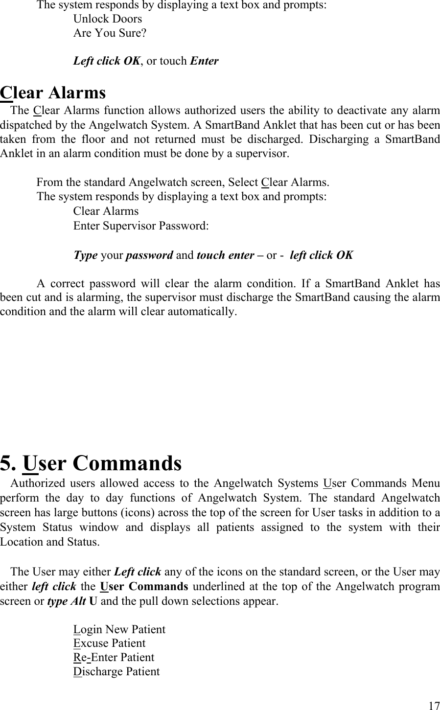 The system responds by displaying a text box and prompts:  Unlock Doors   Are You Sure?   Left click OK, or touch Enter  Clear Alarms  The Clear Alarms function allows authorized users the ability to deactivate any alarm dispatched by the Angelwatch System. A SmartBand Anklet that has been cut or has been taken from the floor and not returned must be discharged. Discharging a SmartBand Anklet in an alarm condition must be done by a supervisor.  From the standard Angelwatch screen, Select Clear Alarms.  The system responds by displaying a text box and prompts:      Clear Alarms       Enter Supervisor Password:            Type your password and touch enter – or -  left click OK  A correct password will clear the alarm condition. If a SmartBand Anklet has been cut and is alarming, the supervisor must discharge the SmartBand causing the alarm condition and the alarm will clear automatically.       5. User Commands   Authorized users allowed access to the Angelwatch Systems User Commands Menu perform the day to day functions of Angelwatch System. The standard Angelwatch screen has large buttons (icons) across the top of the screen for User tasks in addition to a System Status window and displays all patients assigned to the system with their Location and Status.    The User may either Left click any of the icons on the standard screen, or the User may either left click the User Commands underlined at the top of the Angelwatch program screen or type Alt U and the pull down selections appear.     Login New Patient   Excuse Patient   Re-Enter Patient   Discharge Patient  17 