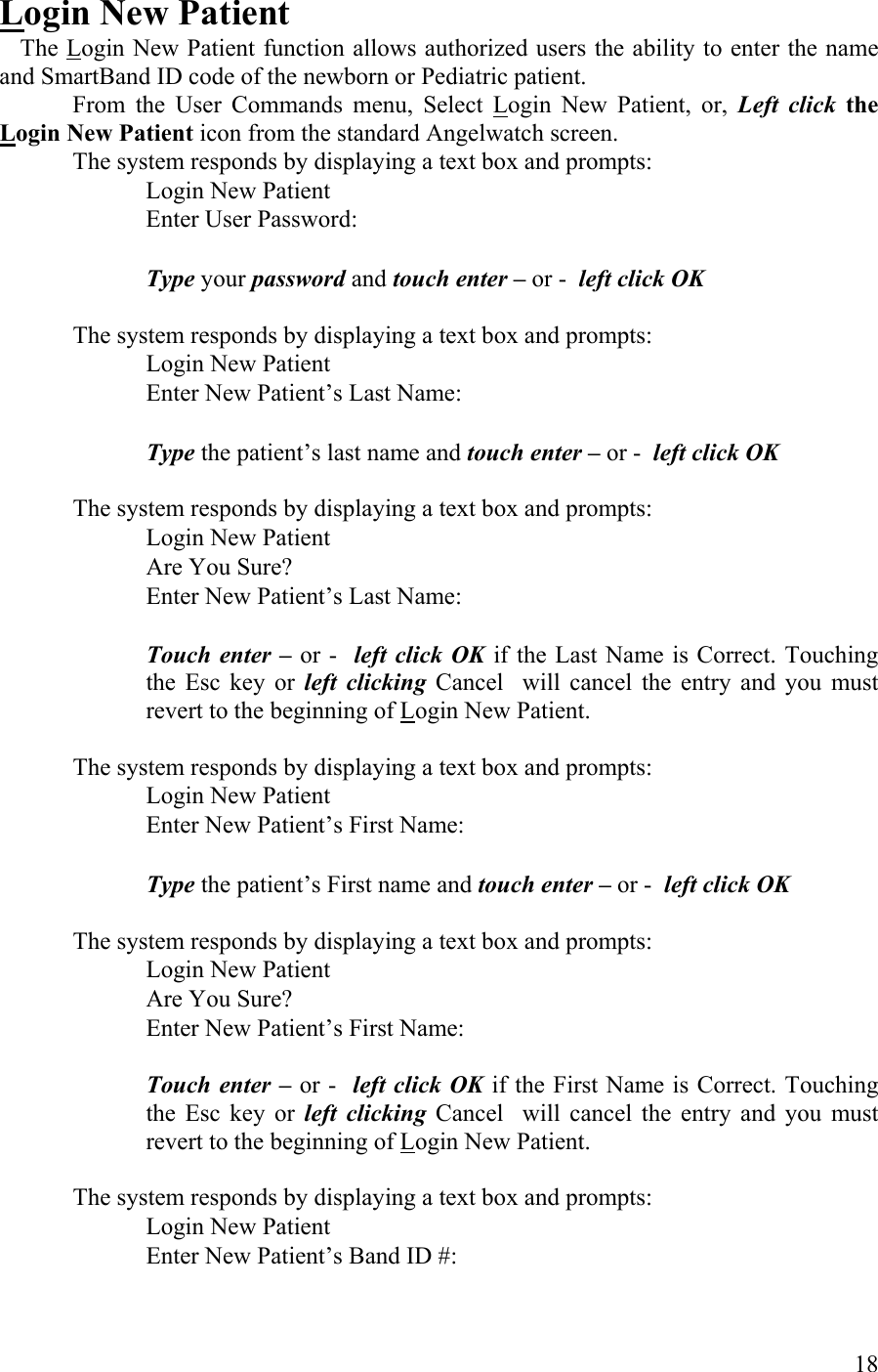  Login New Patient  The Login New Patient function allows authorized users the ability to enter the name and SmartBand ID code of the newborn or Pediatric patient.  From the User Commands menu, Select Login New Patient, or, Left click the Login New Patient icon from the standard Angelwatch screen.  The system responds by displaying a text box and prompts:    Login New Patient          Enter User Password:            Type your password and touch enter – or -  left click OK  The system responds by displaying a text box and prompts:    Login New Patient          Enter New Patient’s Last Name:            Type the patient’s last name and touch enter – or -  left click OK  The system responds by displaying a text box and prompts:    Login New Patient          Are You Sure?       Enter New Patient’s Last Name:  Touch enter – or -  left click OK if the Last Name is Correct. Touching the Esc key or left clicking Cancel  will cancel the entry and you must revert to the beginning of Login New Patient.   The system responds by displaying a text box and prompts:    Login New Patient          Enter New Patient’s First Name:            Type the patient’s First name and touch enter – or -  left click OK  The system responds by displaying a text box and prompts:    Login New Patient          Are You Sure?       Enter New Patient’s First Name:  Touch enter – or -  left click OK if the First Name is Correct. Touching the Esc key or left clicking Cancel  will cancel the entry and you must revert to the beginning of Login New Patient.  The system responds by displaying a text box and prompts:    Login New Patient          Enter New Patient’s Band ID #:        18 