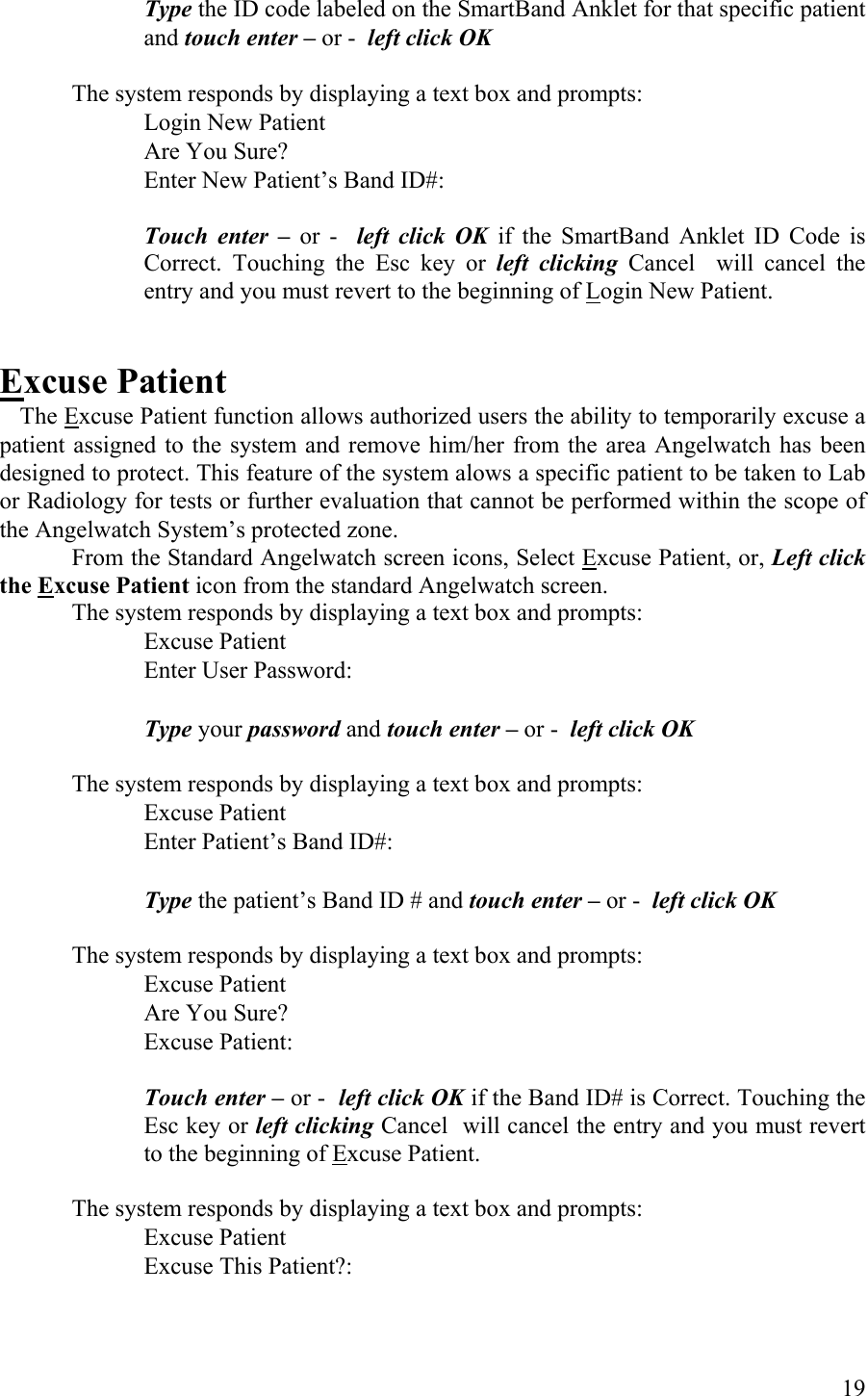 Type the ID code labeled on the SmartBand Anklet for that specific patient and touch enter – or -  left click OK  The system responds by displaying a text box and prompts:    Login New Patient          Are You Sure?       Enter New Patient’s Band ID#:  Touch enter – or -  left click OK if the SmartBand Anklet ID Code is Correct. Touching the Esc key or left clicking Cancel  will cancel the entry and you must revert to the beginning of Login New Patient.   Excuse Patient  The Excuse Patient function allows authorized users the ability to temporarily excuse a patient assigned to the system and remove him/her from the area Angelwatch has been designed to protect. This feature of the system alows a specific patient to be taken to Lab or Radiology for tests or further evaluation that cannot be performed within the scope of the Angelwatch System’s protected zone.  From the Standard Angelwatch screen icons, Select Excuse Patient, or, Left click the Excuse Patient icon from the standard Angelwatch screen.  The system responds by displaying a text box and prompts:    Excuse Patient          Enter User Password:            Type your password and touch enter – or -  left click OK  The system responds by displaying a text box and prompts:    Excuse Patient          Enter Patient’s Band ID#:            Type the patient’s Band ID # and touch enter – or -  left click OK  The system responds by displaying a text box and prompts:    Excuse Patient          Are You Sure?      Excuse Patient:  Touch enter – or -  left click OK if the Band ID# is Correct. Touching the Esc key or left clicking Cancel  will cancel the entry and you must revert to the beginning of Excuse Patient.   The system responds by displaying a text box and prompts:    Excuse Patient          Excuse This Patient?:        19 