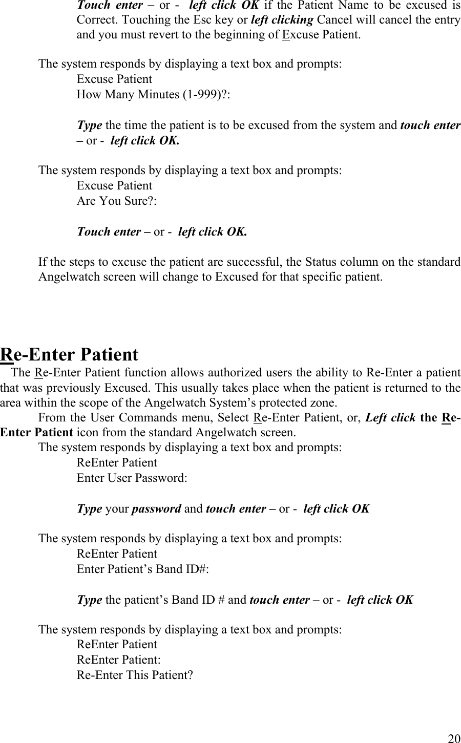 Touch enter – or -  left click OK if the Patient Name to be excused is Correct. Touching the Esc key or left clicking Cancel will cancel the entry and you must revert to the beginning of Excuse Patient.  The system responds by displaying a text box and prompts:    Excuse Patient          How Many Minutes (1-999)?:   Type the time the patient is to be excused from the system and touch enter – or -  left click OK.     The system responds by displaying a text box and prompts:      Excuse Patient       Are You Sure?:       Touch enter – or -  left click OK.   If the steps to excuse the patient are successful, the Status column on the standard Angelwatch screen will change to Excused for that specific patient.    Re-Enter Patient  The Re-Enter Patient function allows authorized users the ability to Re-Enter a patient that was previously Excused. This usually takes place when the patient is returned to the area within the scope of the Angelwatch System’s protected zone.  From the User Commands menu, Select Re-Enter Patient, or, Left click the Re-Enter Patient icon from the standard Angelwatch screen.  The system responds by displaying a text box and prompts:    ReEnter Patient          Enter User Password:            Type your password and touch enter – or -  left click OK  The system responds by displaying a text box and prompts:    ReEnter Patient          Enter Patient’s Band ID#:            Type the patient’s Band ID # and touch enter – or -  left click OK  The system responds by displaying a text box and prompts:    ReEnter Patient         ReEnter Patient: Re-Enter This Patient?   20 