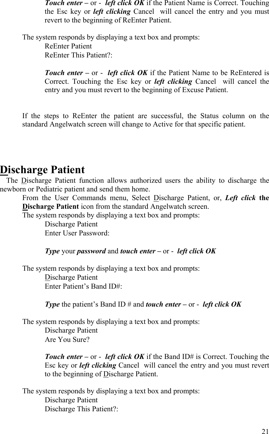 Touch enter – or -  left click OK if the Patient Name is Correct. Touching the Esc key or left clicking Cancel  will cancel the entry and you must revert to the beginning of ReEnter Patient.   The system responds by displaying a text box and prompts:    ReEnter Patient          ReEnter This Patient?:       Touch enter – or -  left click OK if the Patient Name to be ReEntered is Correct. Touching the Esc key or left clicking Cancel  will cancel the entry and you must revert to the beginning of Excuse Patient.   If the steps to ReEnter the patient are successful, the Status column on the standard Angelwatch screen will change to Active for that specific patient.     Discharge Patient  The Discharge Patient function allows authorized users the ability to discharge the newborn or Pediatric patient and send them home. From the User Commands menu, Select Discharge Patient, or, Left click the Discharge Patient icon from the standard Angelwatch screen.  The system responds by displaying a text box and prompts:    Discharge Patient          Enter User Password:            Type your password and touch enter – or -  left click OK  The system responds by displaying a text box and prompts:      Discharge Patient          Enter Patient’s Band ID#:            Type the patient’s Band ID # and touch enter – or -  left click OK  The system responds by displaying a text box and prompts:    Discharge Patient          Are You Sure?  Touch enter – or -  left click OK if the Band ID# is Correct. Touching the Esc key or left clicking Cancel  will cancel the entry and you must revert to the beginning of Discharge Patient.   The system responds by displaying a text box and prompts:    Discharge Patient          Discharge This Patient?:        21 