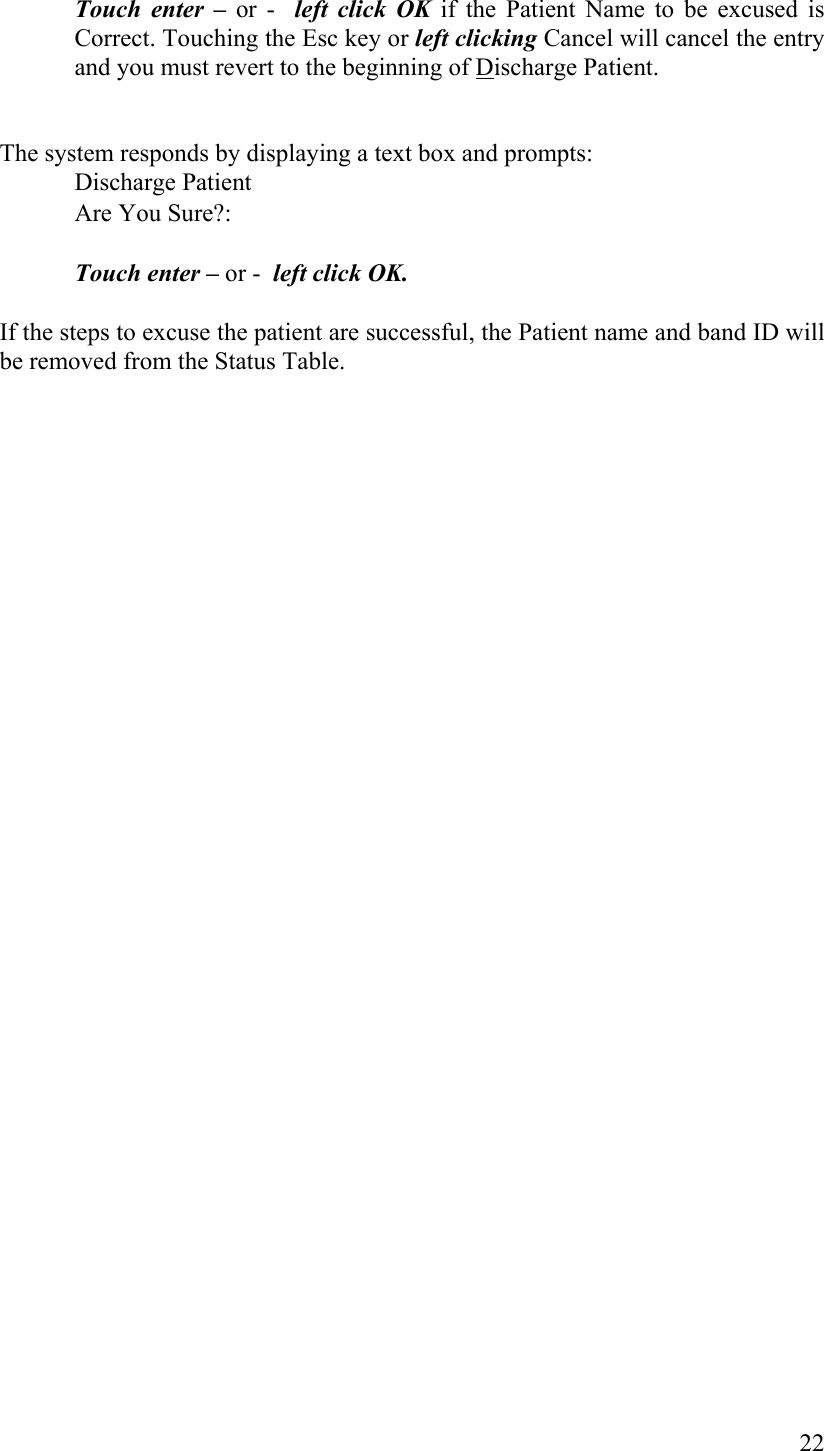 Touch enter – or -  left click OK if the Patient Name to be excused is Correct. Touching the Esc key or left clicking Cancel will cancel the entry and you must revert to the beginning of Discharge Patient.   The system responds by displaying a text box and prompts:      Discharge Patient       Are You Sure?:       Touch enter – or -  left click OK.   If the steps to excuse the patient are successful, the Patient name and band ID will be removed from the Status Table.              22 