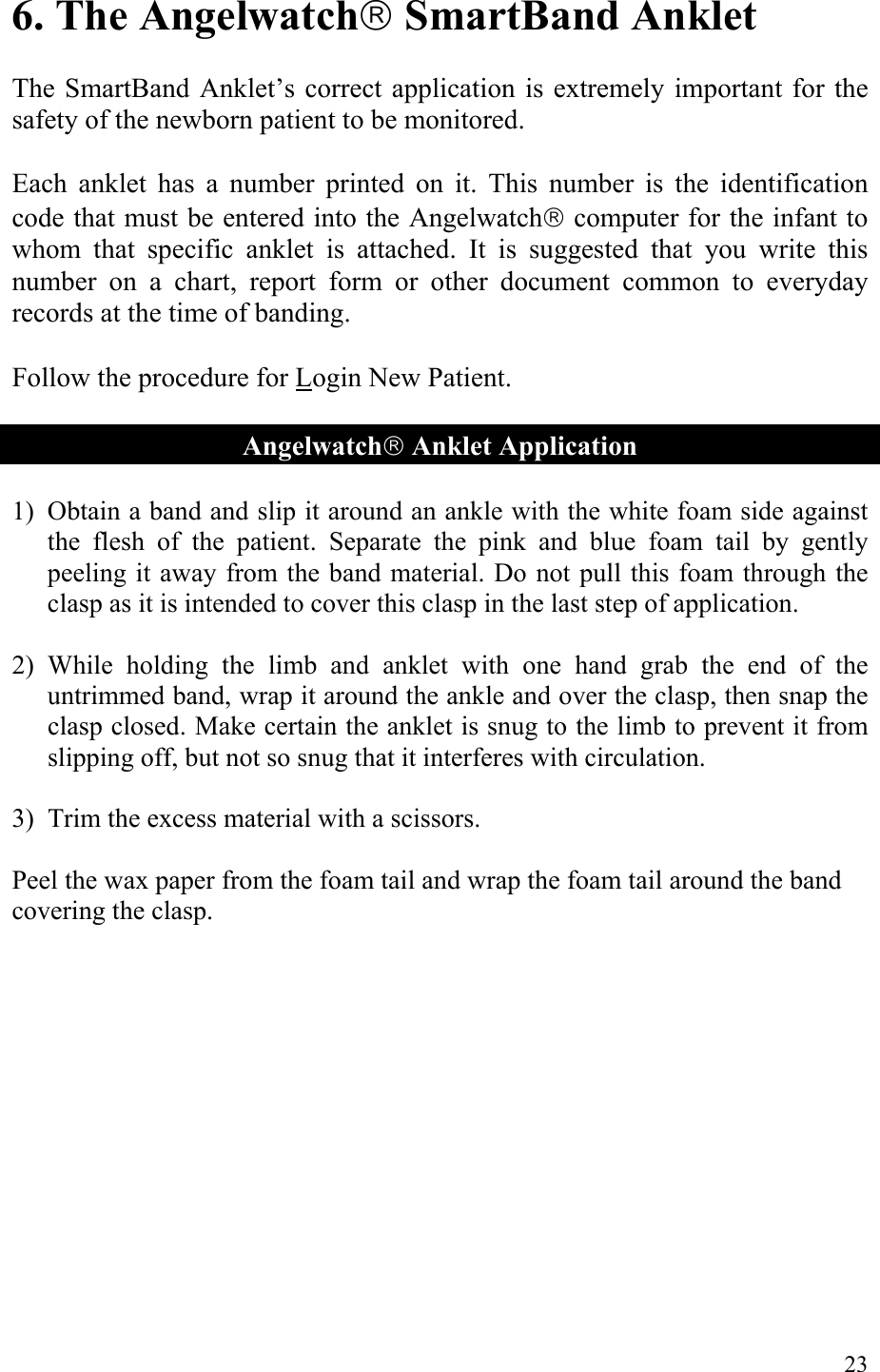 6. The Angelwatch SmartBand Anklet  The SmartBand Anklet’s correct application is extremely important for the safety of the newborn patient to be monitored.  Each anklet has a number printed on it. This number is the identification code that must be entered into the Angelwatch computer for the infant to whom that specific anklet is attached. It is suggested that you write this number on a chart, report form or other document common to everyday records at the time of banding.  Follow the procedure for Login New Patient.  Angelwatch Anklet Application  1) Obtain a band and slip it around an ankle with the white foam side against the flesh of the patient. Separate the pink and blue foam tail by gently peeling it away from the band material. Do not pull this foam through the clasp as it is intended to cover this clasp in the last step of application.  2) While holding the limb and anklet with one hand grab the end of the untrimmed band, wrap it around the ankle and over the clasp, then snap the clasp closed. Make certain the anklet is snug to the limb to prevent it from slipping off, but not so snug that it interferes with circulation.  3) Trim the excess material with a scissors.  Peel the wax paper from the foam tail and wrap the foam tail around the band covering the clasp.    23 