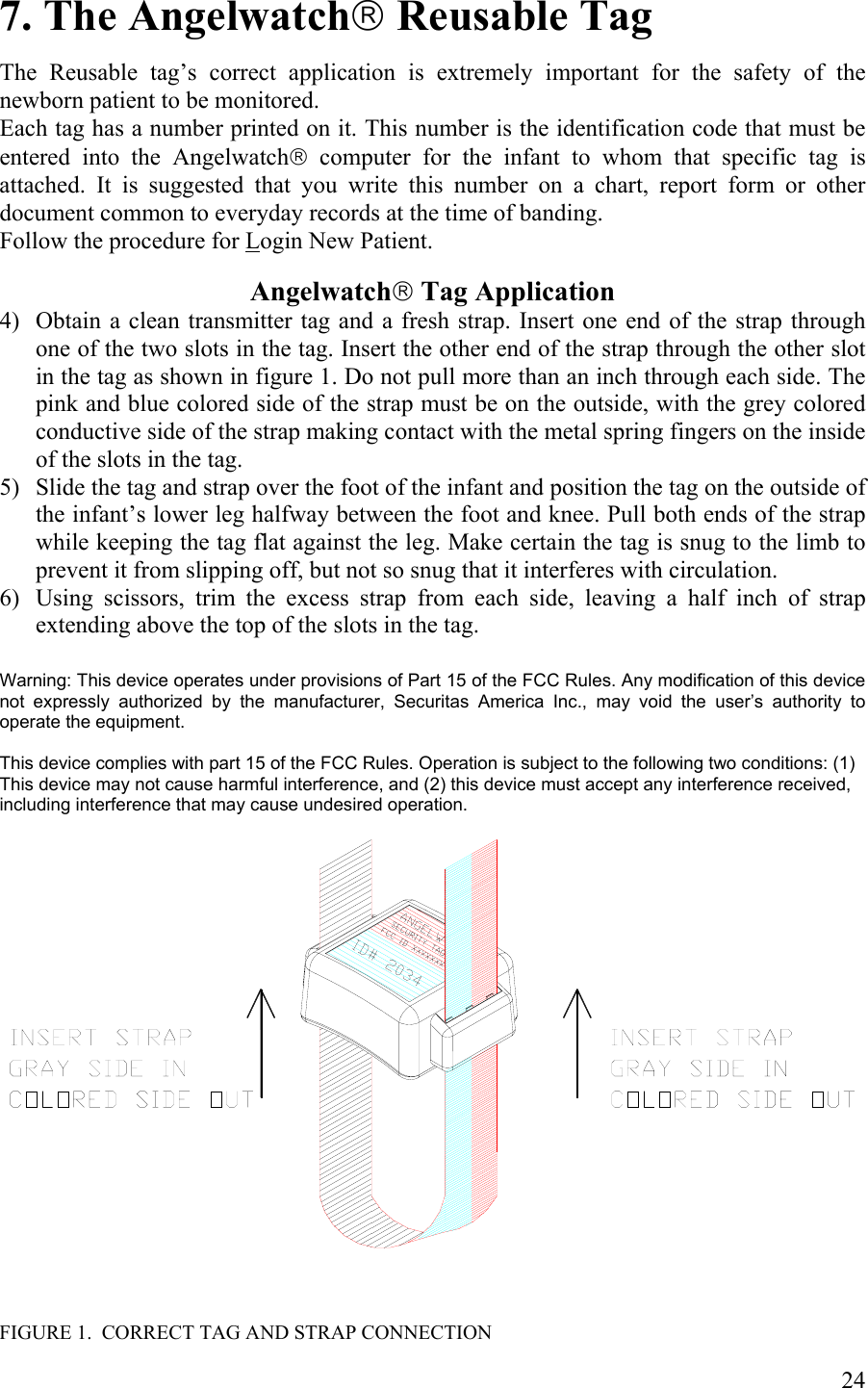 7. The Angelwatch Reusable Tag  The Reusable tag’s correct application is extremely important for the safety of the newborn patient to be monitored. Each tag has a number printed on it. This number is the identification code that must be entered into the Angelwatch computer for the infant to whom that specific tag is attached. It is suggested that you write this number on a chart, report form or other document common to everyday records at the time of banding. Follow the procedure for Login New Patient.  Angelwatch Tag Application 4) Obtain a clean transmitter tag and a fresh strap. Insert one end of the strap through one of the two slots in the tag. Insert the other end of the strap through the other slot in the tag as shown in figure 1. Do not pull more than an inch through each side. The pink and blue colored side of the strap must be on the outside, with the grey colored conductive side of the strap making contact with the metal spring fingers on the inside of the slots in the tag. 5) Slide the tag and strap over the foot of the infant and position the tag on the outside of the infant’s lower leg halfway between the foot and knee. Pull both ends of the strap while keeping the tag flat against the leg. Make certain the tag is snug to the limb to prevent it from slipping off, but not so snug that it interferes with circulation. 6) Using scissors, trim the excess strap from each side, leaving a half inch of strap extending above the top of the slots in the tag.  Warning: This device operates under provisions of Part 15 of the FCC Rules. Any modification of this device not expressly authorized by the manufacturer, Securitas America Inc., may void the user’s authority to operate the equipment.  This device complies with part 15 of the FCC Rules. Operation is subject to the following two conditions: (1) This device may not cause harmful interference, and (2) this device must accept any interference received, including interference that may cause undesired operation.      FIGURE 1.  CORRECT TAG AND STRAP CONNECTION  24 