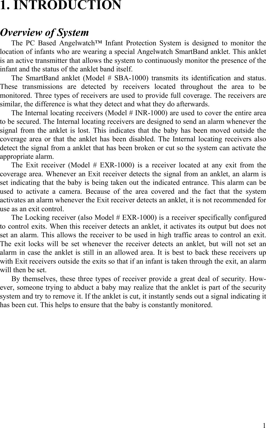 1. INTRODUCTION  Overview of System The PC Based Angelwatch™ Infant Protection System is designed to monitor the location of infants who are wearing a special Angelwatch SmartBand anklet. This anklet is an active transmitter that allows the system to continuously monitor the presence of the infant and the status of the anklet band itself. The SmartBand anklet (Model # SBA-1000) transmits its identification and status. These transmissions are detected by receivers located throughout the area to be monitored. Three types of receivers are used to provide full coverage. The receivers are similar, the difference is what they detect and what they do afterwards. The Internal locating receivers (Model # INR-1000) are used to cover the entire area to be secured. The Internal locating receivers are designed to send an alarm whenever the signal from the anklet is lost. This indicates that the baby has been moved outside the coverage area or that the anklet has been disabled. The Internal locating receivers also detect the signal from a anklet that has been broken or cut so the system can activate the appropriate alarm.   The Exit receiver (Model # EXR-1000) is a receiver located at any exit from the coverage area. Whenever an Exit receiver detects the signal from an anklet, an alarm is set indicating that the baby is being taken out the indicated entrance. This alarm can be used to activate a camera. Because of the area covered and the fact that the system activates an alarm whenever the Exit receiver detects an anklet, it is not recommended for use as an exit control. The Locking receiver (also Model # EXR-1000) is a receiver specifically configured to control exits. When this receiver detects an anklet, it activates its output but does not set an alarm. This allows the receiver to be used in high traffic areas to control an exit. The exit locks will be set whenever the receiver detects an anklet, but will not set an alarm in case the anklet is still in an allowed area. It is best to back these receivers up with Exit receivers outside the exits so that if an infant is taken through the exit, an alarm will then be set. By themselves, these three types of receiver provide a great deal of security. How-ever, someone trying to abduct a baby may realize that the anklet is part of the security system and try to remove it. If the anklet is cut, it instantly sends out a signal indicating it has been cut. This helps to ensure that the baby is constantly monitored.  1 