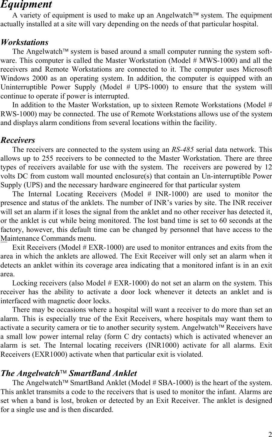 Equipment A variety of equipment is used to make up an Angelwatch system. The equipment actually installed at a site will vary depending on the needs of that particular hospital.   Workstations The Angelwatch system is based around a small computer running the system soft-ware. This computer is called the Master Workstation (Model # MWS-1000) and all the receivers and Remote Workstations are connected to it. The computer uses Microsoft Windows 2000 as an operating system. In addition, the computer is equipped with an Uninterruptible Power Supply (Model # UPS-1000) to ensure that the system will continue to operate if power is interrupted. In addition to the Master Workstation, up to sixteen Remote Workstations (Model # RWS-1000) may be connected. The use of Remote Workstations allows use of the system and displays alarm conditions from several locations within the facility.  Receivers  The receivers are connected to the system using an RS-485 serial data network. This allows up to 255 receivers to be connected to the Master Workstation. There are three types of receivers available for use with the system. The  receivers are powered by 12 volts DC from custom wall mounted enclosure(s) that contain an Un-interruptible Power Supply (UPS) and the necessary hardware engineered for that particular system  The Internal Locating Receivers (Model # INR-1000) are used to monitor the presence and status of the anklets. The number of INR’s varies by site. The INR receiver will set an alarm if it loses the signal from the anklet and no other receiver has detected it, or the anklet is cut while being monitored. The lost band time is set to 60 seconds at the factory, however, this default time can be changed by personnel that have access to the Maintenance Commands menu. Exit Receivers (Model # EXR-1000) are used to monitor entrances and exits from the area in which the anklets are allowed. The Exit Receiver will only set an alarm when it detects an anklet within its coverage area indicating that a monitored infant is in an exit area. Locking receivers (also Model # EXR-1000) do not set an alarm on the system. This receiver has the ability to activate a door lock whenever it detects an anklet and is interfaced with magnetic door locks. There may be occasions where a hospital will want a receiver to do more than set an alarm. This is especially true of the Exit Receivers, where hospitals may want them to activate a security camera or tie to another security system. Angelwatch Receivers have a small low power internal relay (form C dry contacts) which is activated whenever an alarm is set. The Internal locating receivers (INR1000) activate for all alarms. Exit Receivers (EXR1000) activate when that particular exit is violated.  The Angelwatch SmartBand Anklet The Angelwatch SmartBand Anklet (Model # SBA-1000) is the heart of the system. This anklet transmits a code to the receivers that is used to monitor the infant. Alarms are set when a band is lost, broken or detected by an Exit Receiver. The anklet is designed for a single use and is then discarded.   2 