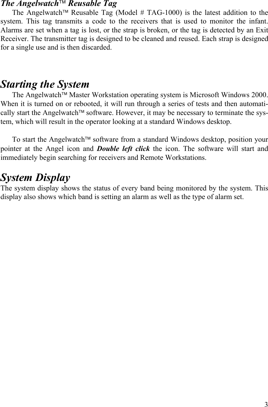    The Angelwatch Reusable Tag The Angelwatch Reusable Tag (Model # TAG-1000) is the latest addition to the system. This tag transmits a code to the receivers that is used to monitor the infant. Alarms are set when a tag is lost, or the strap is broken, or the tag is detected by an Exit Receiver. The transmitter tag is designed to be cleaned and reused. Each strap is designed for a single use and is then discarded.   Starting the System The Angelwatch Master Workstation operating system is Microsoft Windows 2000. When it is turned on or rebooted, it will run through a series of tests and then automati-cally start the Angelwatch software. However, it may be necessary to terminate the sys-tem, which will result in the operator looking at a standard Windows desktop.                                                                To start the Angelwatch software from a standard Windows desktop, position your pointer at the Angel icon and Double left click the icon. The software will start and immediately begin searching for receivers and Remote Workstations.  System Display The system display shows the status of every band being monitored by the system. This display also shows which band is setting an alarm as well as the type of alarm set.  3 