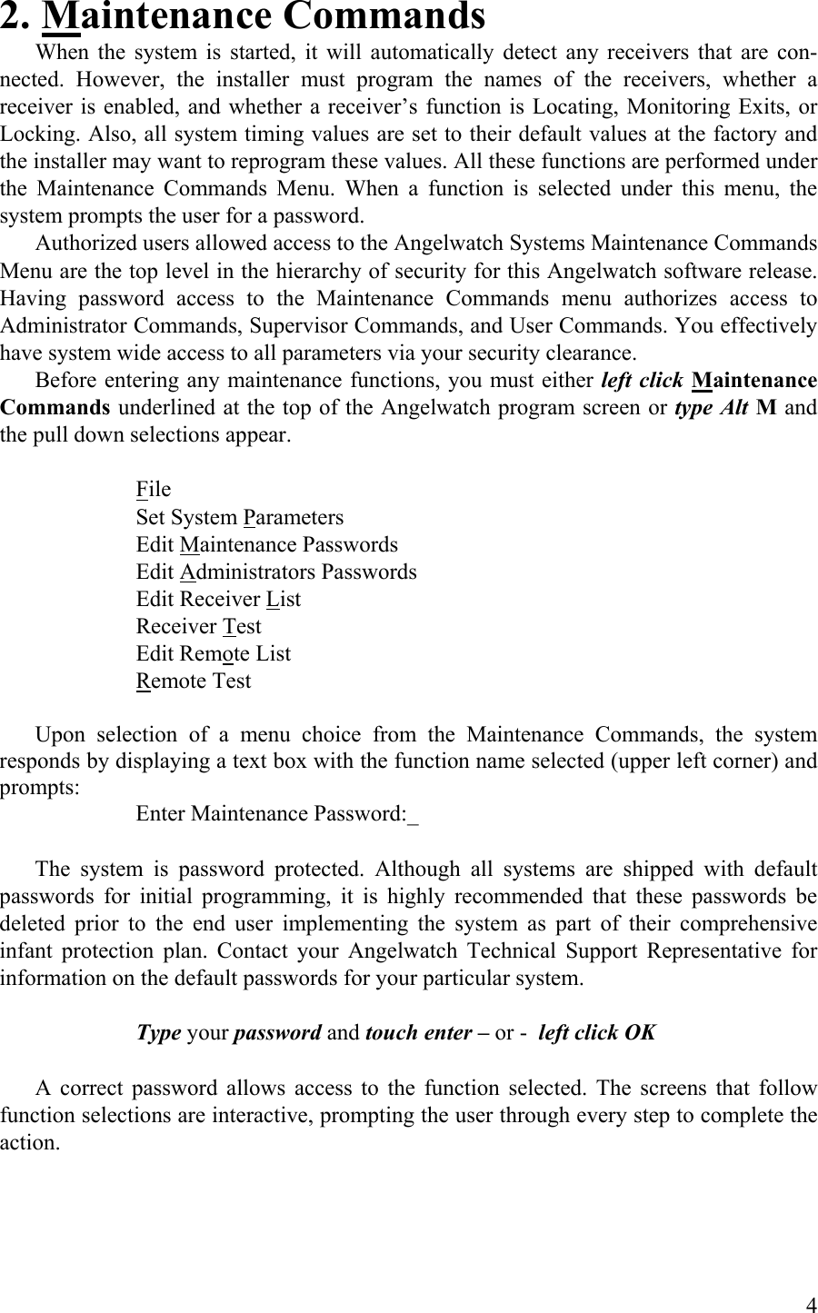 2. Maintenance Commands When the system is started, it will automatically detect any receivers that are con-nected. However, the installer must program the names of the receivers, whether a receiver is enabled, and whether a receiver’s function is Locating, Monitoring Exits, or Locking. Also, all system timing values are set to their default values at the factory and the installer may want to reprogram these values. All these functions are performed under the Maintenance Commands Menu. When a function is selected under this menu, the system prompts the user for a password. Authorized users allowed access to the Angelwatch Systems Maintenance Commands Menu are the top level in the hierarchy of security for this Angelwatch software release. Having password access to the Maintenance Commands menu authorizes access to Administrator Commands, Supervisor Commands, and User Commands. You effectively have system wide access to all parameters via your security clearance. Before entering any maintenance functions, you must either left click Maintenance Commands underlined at the top of the Angelwatch program screen or type Alt M and the pull down selections appear.     File     Set System Parameters    Edit Maintenance Passwords    Edit Administrators Passwords     Edit Receiver List    Receiver Test    Edit Remote List    Remote Test  Upon selection of a menu choice from the Maintenance Commands, the system responds by displaying a text box with the function name selected (upper left corner) and prompts:       Enter Maintenance Password:_  The system is password protected. Although all systems are shipped with default passwords for initial programming, it is highly recommended that these passwords be deleted prior to the end user implementing the system as part of their comprehensive infant protection plan. Contact your Angelwatch Technical Support Representative for information on the default passwords for your particular system.     Type your password and touch enter – or -  left click OK    A correct password allows access to the function selected. The screens that follow function selections are interactive, prompting the user through every step to complete the action.  4 