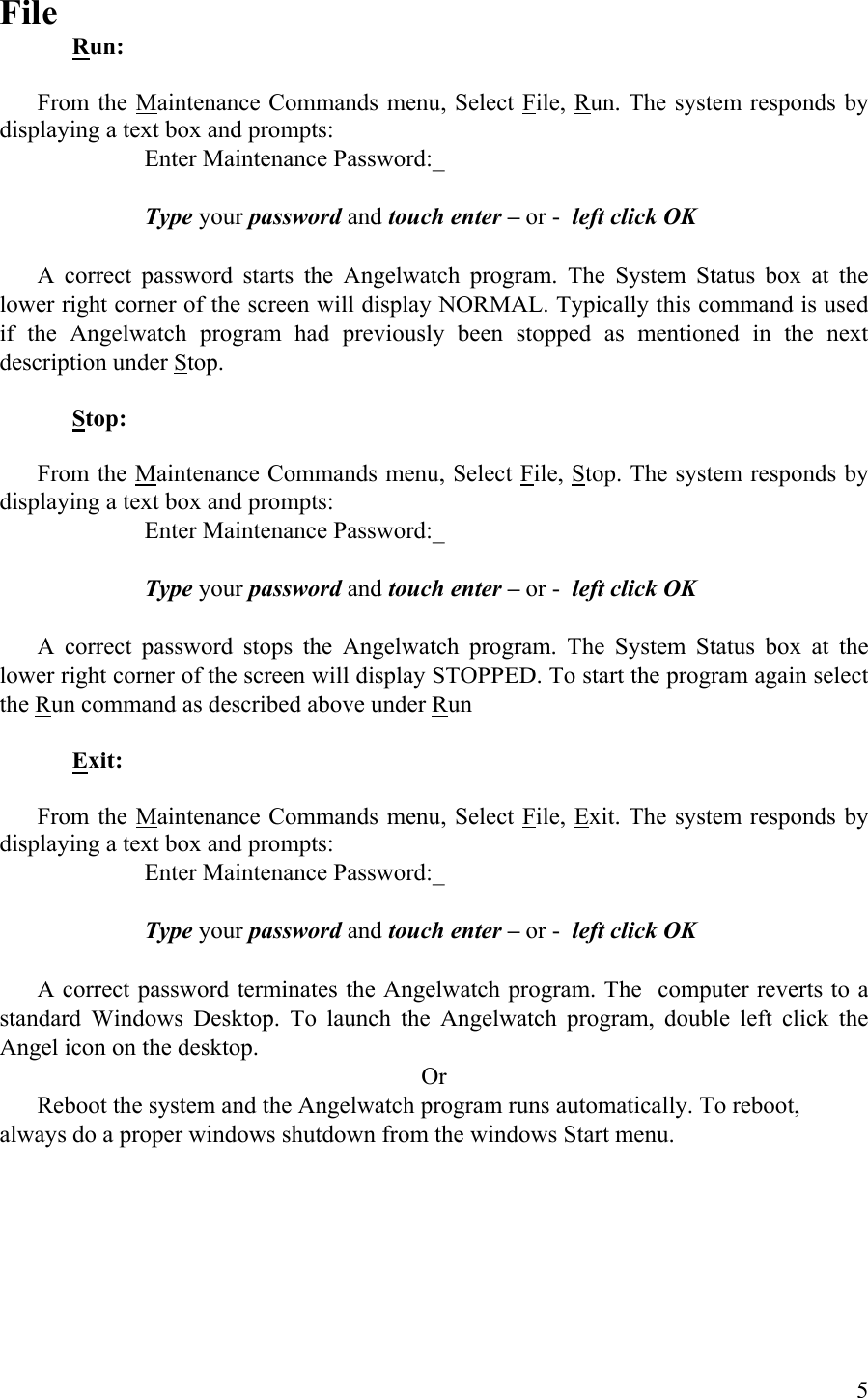 File  Run:   From the Maintenance Commands menu, Select File, Run. The system responds by displaying a text box and prompts:       Enter Maintenance Password:_       Type your password and touch enter – or -  left click OK    A correct password starts the Angelwatch program. The System Status box at the lower right corner of the screen will display NORMAL. Typically this command is used if the Angelwatch program had previously been stopped as mentioned in the next description under Stop.  Stop:  From the Maintenance Commands menu, Select File, Stop. The system responds by displaying a text box and prompts:       Enter Maintenance Password:_       Type your password and touch enter – or -  left click OK    A correct password stops the Angelwatch program. The System Status box at the lower right corner of the screen will display STOPPED. To start the program again select the Run command as described above under Run   Exit:  From the Maintenance Commands menu, Select File, Exit. The system responds by displaying a text box and prompts:       Enter Maintenance Password:_       Type your password and touch enter – or -  left click OK    A correct password terminates the Angelwatch program. The  computer reverts to a standard Windows Desktop. To launch the Angelwatch program, double left click the Angel icon on the desktop.  Or   Reboot the system and the Angelwatch program runs automatically. To reboot, always do a proper windows shutdown from the windows Start menu.  5 