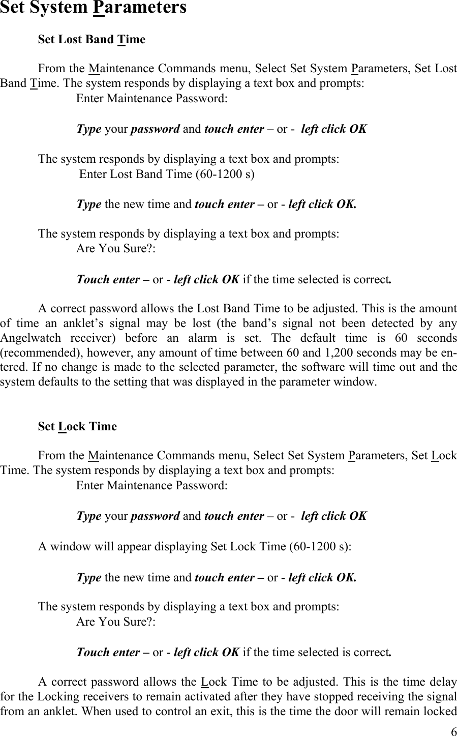 Set System Parameters  Set Lost Band Time  From the Maintenance Commands menu, Select Set System Parameters, Set Lost Band Time. The system responds by displaying a text box and prompts:       Enter Maintenance Password:       Type your password and touch enter – or -  left click OK  The system responds by displaying a text box and prompts:        Enter Lost Band Time (60-1200 s)  Type the new time and touch enter – or - left click OK.  The system responds by displaying a text box and prompts:       Are You Sure?:      Touch enter – or - left click OK if the time selected is correct.  A correct password allows the Lost Band Time to be adjusted. This is the amount of time an anklet’s signal may be lost (the band’s signal not been detected by any Angelwatch receiver) before an alarm is set. The default time is 60 seconds (recommended), however, any amount of time between 60 and 1,200 seconds may be en-tered. If no change is made to the selected parameter, the software will time out and the system defaults to the setting that was displayed in the parameter window.   Set Lock Time  From the Maintenance Commands menu, Select Set System Parameters, Set Lock Time. The system responds by displaying a text box and prompts:       Enter Maintenance Password:       Type your password and touch enter – or -  left click OK      A window will appear displaying Set Lock Time (60-1200 s):      Type the new time and touch enter – or - left click OK.  The system responds by displaying a text box and prompts:       Are You Sure?:      Touch enter – or - left click OK if the time selected is correct.  A correct password allows the Lock Time to be adjusted. This is the time delay for the Locking receivers to remain activated after they have stopped receiving the signal from an anklet. When used to control an exit, this is the time the door will remain locked  6 