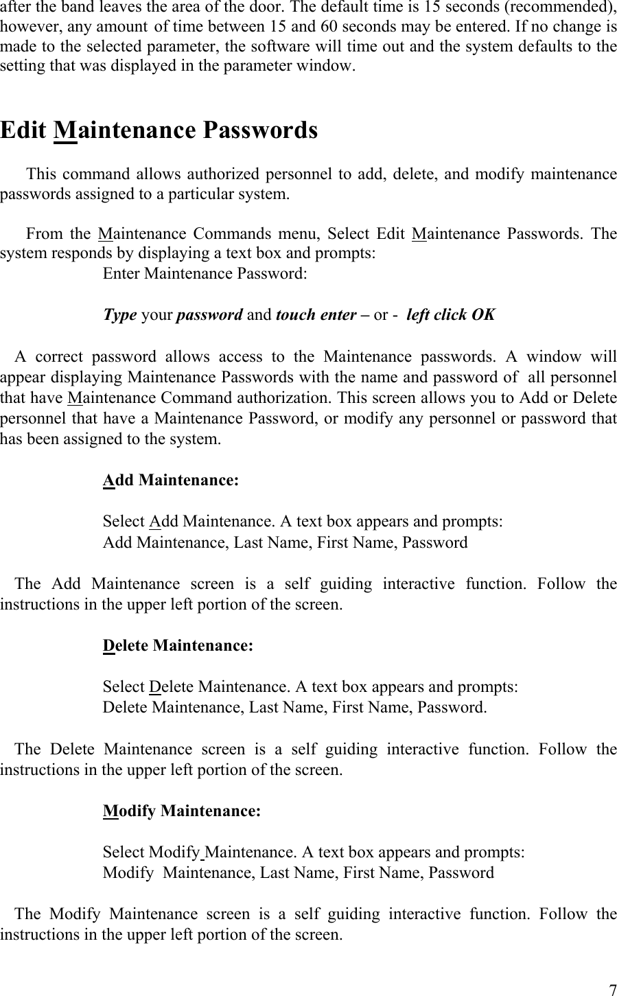 after the band leaves the area of the door. The default time is 15 seconds (recommended), however, any amount of time between 15 and 60 seconds may be entered. If no change is made to the selected parameter, the software will time out and the system defaults to the setting that was displayed in the parameter window.   Edit Maintenance Passwords    This command allows authorized personnel to add, delete, and modify maintenance passwords assigned to a particular system.    From the Maintenance Commands menu, Select Edit Maintenance Passwords. The system responds by displaying a text box and prompts:       Enter Maintenance Password:       Type your password and touch enter – or -  left click OK   A correct password allows access to the Maintenance passwords. A window will appear displaying Maintenance Passwords with the name and password of  all personnel that have Maintenance Command authorization. This screen allows you to Add or Delete personnel that have a Maintenance Password, or modify any personnel or password that has been assigned to the system.       Add Maintenance:       Select Add Maintenance. A text box appears and prompts:       Add Maintenance, Last Name, First Name, Password    The Add Maintenance screen is a self guiding interactive function. Follow the instructions in the upper left portion of the screen.        Delete Maintenance:        Select Delete Maintenance. A text box appears and prompts:       Delete Maintenance, Last Name, First Name, Password.    The Delete Maintenance screen is a self guiding interactive function. Follow the instructions in the upper left portion of the screen.        Modify Maintenance:           Select Modify Maintenance. A text box appears and prompts:       Modify  Maintenance, Last Name, First Name, Password    The Modify Maintenance screen is a self guiding interactive function. Follow the instructions in the upper left portion of the screen.    7 