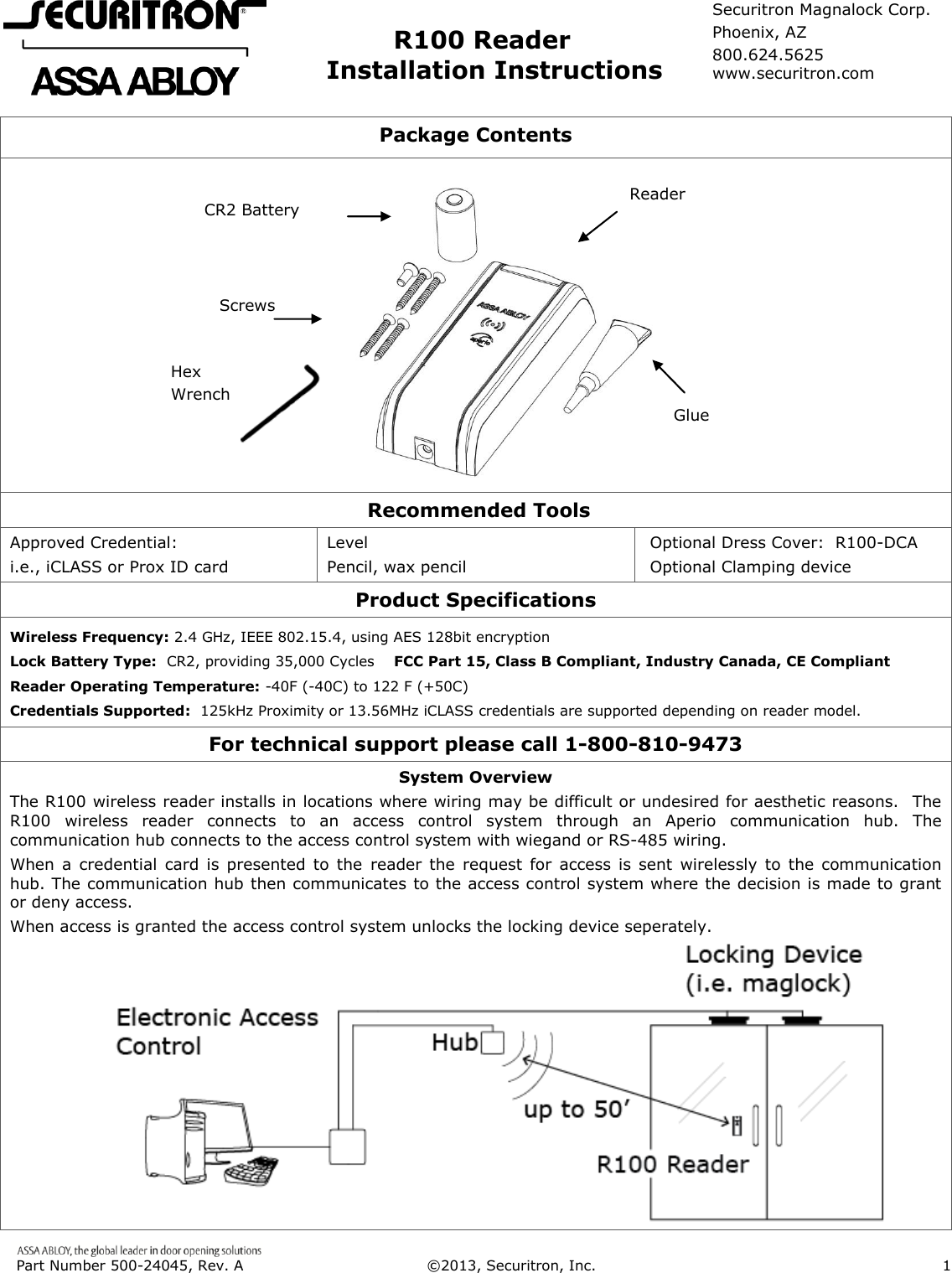  Part Number 500-24045, Rev. A  ©2013, Securitron, Inc.                      1                     R100 Reader             Installation Instructions  Package Contents                                  Recommended Tools Approved Credential: i.e., iCLASS or Prox ID card Level Pencil, wax pencil Optional Dress Cover:  R100-DCA Optional Clamping device Product Specifications Wireless Frequency: 2.4 GHz, IEEE 802.15.4, using AES 128bit encryption Lock Battery Type:  CR2, providing 35,000 Cycles    FCC Part 15, Class B Compliant, Industry Canada, CE Compliant Reader Operating Temperature: -40F (-40C) to 122 F (+50C)  Credentials Supported:  125kHz Proximity or 13.56MHz iCLASS credentials are supported depending on reader model. For technical support please call 1-800-810-9473 System Overview The R100 wireless reader installs in locations where wiring may be difficult or undesired for aesthetic reasons.   The R100  wireless  reader  connects  to  an  access  control  system  through  an  Aperio  communication  hub.  The communication hub connects to the access control system with wiegand or RS-485 wiring. When a credential  card is  presented  to the  reader the  request  for  access  is  sent  wirelessly to  the  communication hub. The communication hub then communicates to the access control system where the decision is made to grant or deny access. When access is granted the access control system unlocks the locking device seperately.            Glue Reader Screws CR2 Battery Hex Wrench Securitron Magnalock Corp. Phoenix, AZ 800.624.5625 www.securitron.com 