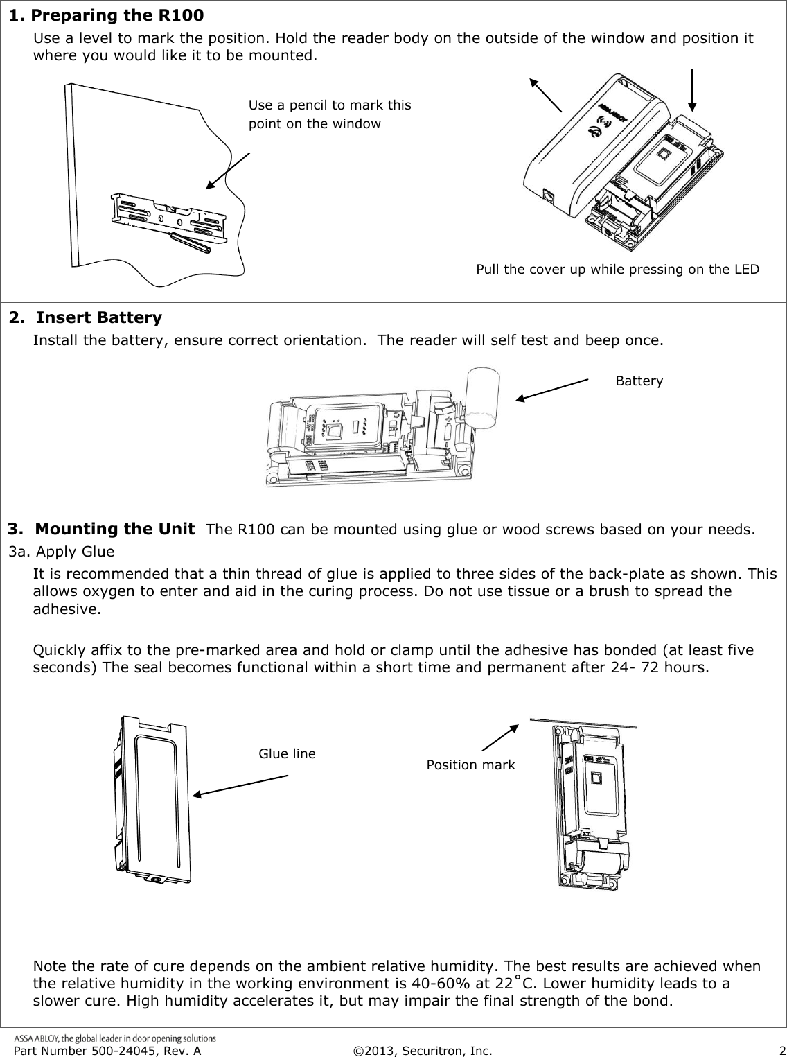  Part Number 500-24045, Rev. A  ©2013, Securitron, Inc.                      2   1. Preparing the R100      Use a level to mark the position. Hold the reader body on the outside of the window and position it where you would like it to be mounted.         2.  Insert Battery Install the battery, ensure correct orientation.  The reader will self test and beep once.        3.  Mounting the Unit  The R100 can be mounted using glue or wood screws based on your needs. 3a. Apply Glue It is recommended that a thin thread of glue is applied to three sides of the back-plate as shown. This allows oxygen to enter and aid in the curing process. Do not use tissue or a brush to spread the adhesive.     Quickly affix to the pre-marked area and hold or clamp until the adhesive has bonded (at least five seconds) The seal becomes functional within a short time and permanent after 24- 72 hours.                 Note the rate of cure depends on the ambient relative humidity. The best results are achieved when the relative humidity in the working environment is 40-60% at 22˚C. Lower humidity leads to a slower cure. High humidity accelerates it, but may impair the final strength of the bond.  Glue line Position mark Battery Pull the cover up while pressing on the LED Use a pencil to mark this point on the window 