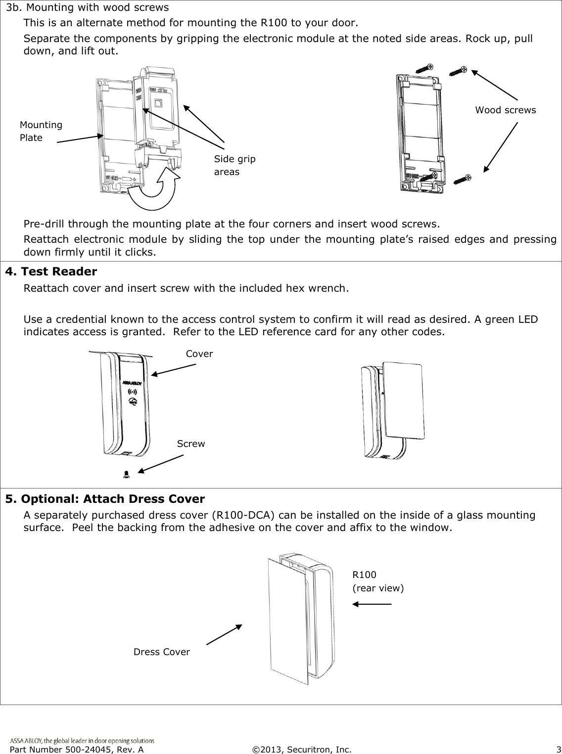  Part Number 500-24045, Rev. A  ©2013, Securitron, Inc.                      3   3b. Mounting with wood screws This is an alternate method for mounting the R100 to your door. Separate the components by gripping the electronic module at the noted side areas. Rock up, pull down, and lift out.           Pre-drill through the mounting plate at the four corners and insert wood screws. Reattach  electronic module by sliding the top under the mounting plate’s raised edges and pressing down firmly until it clicks. 4. Test Reader Reattach cover and insert screw with the included hex wrench.  Use a credential known to the access control system to confirm it will read as desired. A green LED indicates access is granted.  Refer to the LED reference card for any other codes. 5. Optional: Attach Dress Cover A separately purchased dress cover (R100-DCA) can be installed on the inside of a glass mounting surface.  Peel the backing from the adhesive on the cover and affix to the window.        Cover Screw Dress Cover R100 (rear view) Mounting Plate Side grip areas Wood screws 