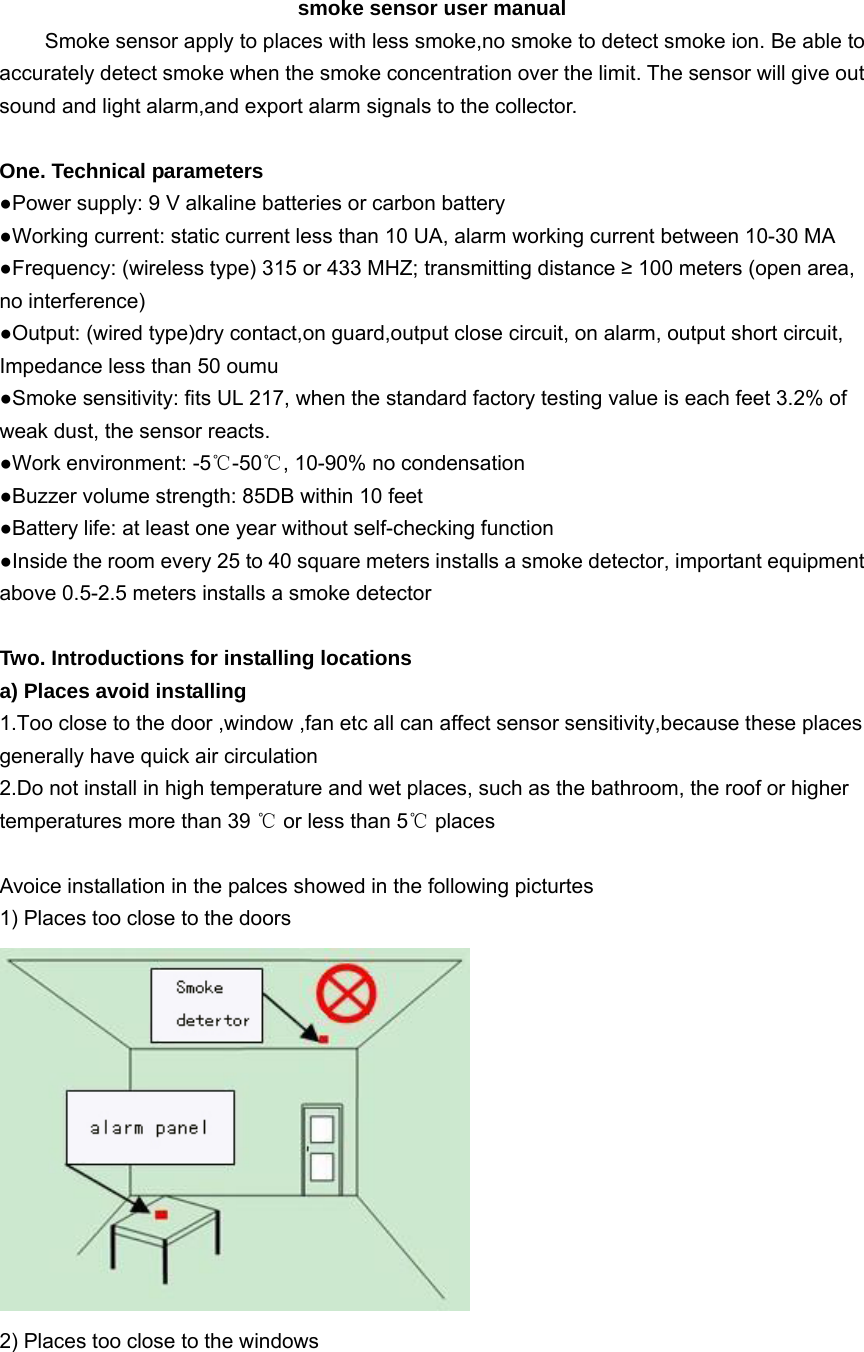 smoke sensor user manual Smoke sensor apply to places with less smoke,no smoke to detect smoke ion. Be able to accurately detect smoke when the smoke concentration over the limit. The sensor will give out sound and light alarm,and export alarm signals to the collector.  One. Technical parameters ●Power supply: 9 V alkaline batteries or carbon battery ●Working current: static current less than 10 UA, alarm working current between 10-30 MA ●Frequency: (wireless type) 315 or 433 MHZ; transmitting distance ≥ 100 meters (open area, no interference) ●Output: (wired type)dry contact,on guard,output close circuit, on alarm, output short circuit, Impedance less than 50 oumu ●Smoke sensitivity: fits UL 217, when the standard factory testing value is each feet 3.2% of weak dust, the sensor reacts. ●Work environment: -5℃-50℃, 10-90% no condensation ●Buzzer volume strength: 85DB within 10 feet ●Battery life: at least one year without self-checking function ●Inside the room every 25 to 40 square meters installs a smoke detector, important equipment above 0.5-2.5 meters installs a smoke detector  Two. Introductions for installing locations   a) Places avoid installing 1.Too close to the door ,window ,fan etc all can affect sensor sensitivity,because these places generally have quick air circulation 2.Do not install in high temperature and wet places, such as the bathroom, the roof or higher temperatures more than 39 ℃ or less than 5℃ places    Avoice installation in the palces showed in the following picturtes   1) Places too close to the doors    2) Places too close to the windows   