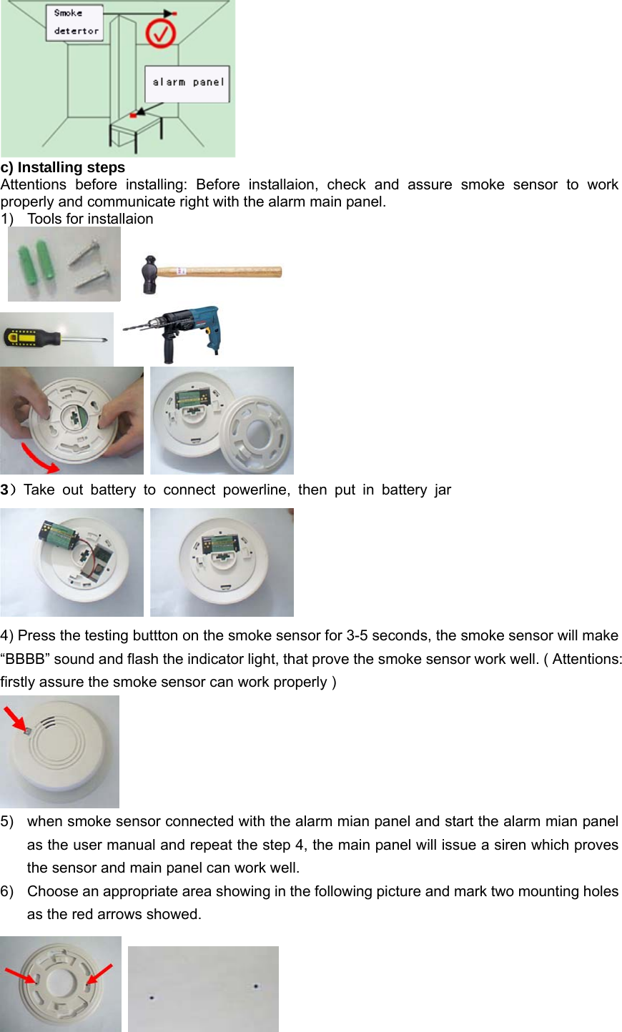  c) Installing steps Attentions before installing: Before installaion, check and assure smoke sensor to work properly and communicate right with the alarm main panel.   1)  Tools for installaion              3）Take out battery to connect powerline, then put in battery jar    4) Press the testing buttton on the smoke sensor for 3-5 seconds, the smoke sensor will make “BBBB” sound and flash the indicator light, that prove the smoke sensor work well. ( Attentions: firstly assure the smoke sensor can work properly )  5)  when smoke sensor connected with the alarm mian panel and start the alarm mian panel as the user manual and repeat the step 4, the main panel will issue a siren which proves the sensor and main panel can work well. 6)  Choose an appropriate area showing in the following picture and mark two mounting holes as the red arrows showed.    