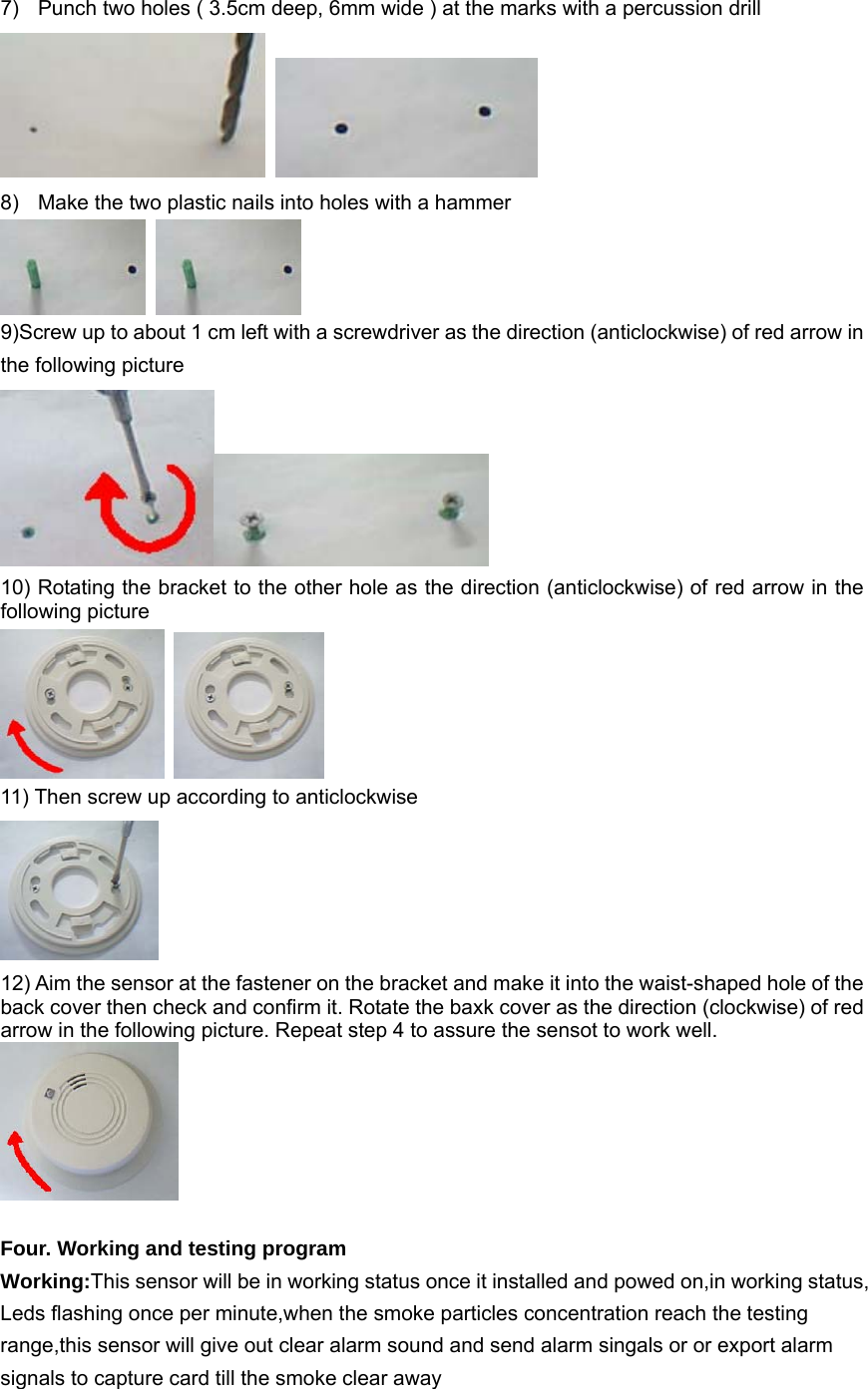 7)  Punch two holes ( 3.5cm deep, 6mm wide ) at the marks with a percussion drill    8)  Make the two plastic nails into holes with a hammer    9)Screw up to about 1 cm left with a screwdriver as the direction (anticlockwise) of red arrow in the following picture    10) Rotating the bracket to the other hole as the direction (anticlockwise) of red arrow in the following picture    11) Then screw up according to anticlockwise    12) Aim the sensor at the fastener on the bracket and make it into the waist-shaped hole of the back cover then check and confirm it. Rotate the baxk cover as the direction (clockwise) of red arrow in the following picture. Repeat step 4 to assure the sensot to work well.     Four. Working and testing program Working:This sensor will be in working status once it installed and powed on,in working status, Leds flashing once per minute,when the smoke particles concentration reach the testing range,this sensor will give out clear alarm sound and send alarm singals or or export alarm signals to capture card till the smoke clear away   