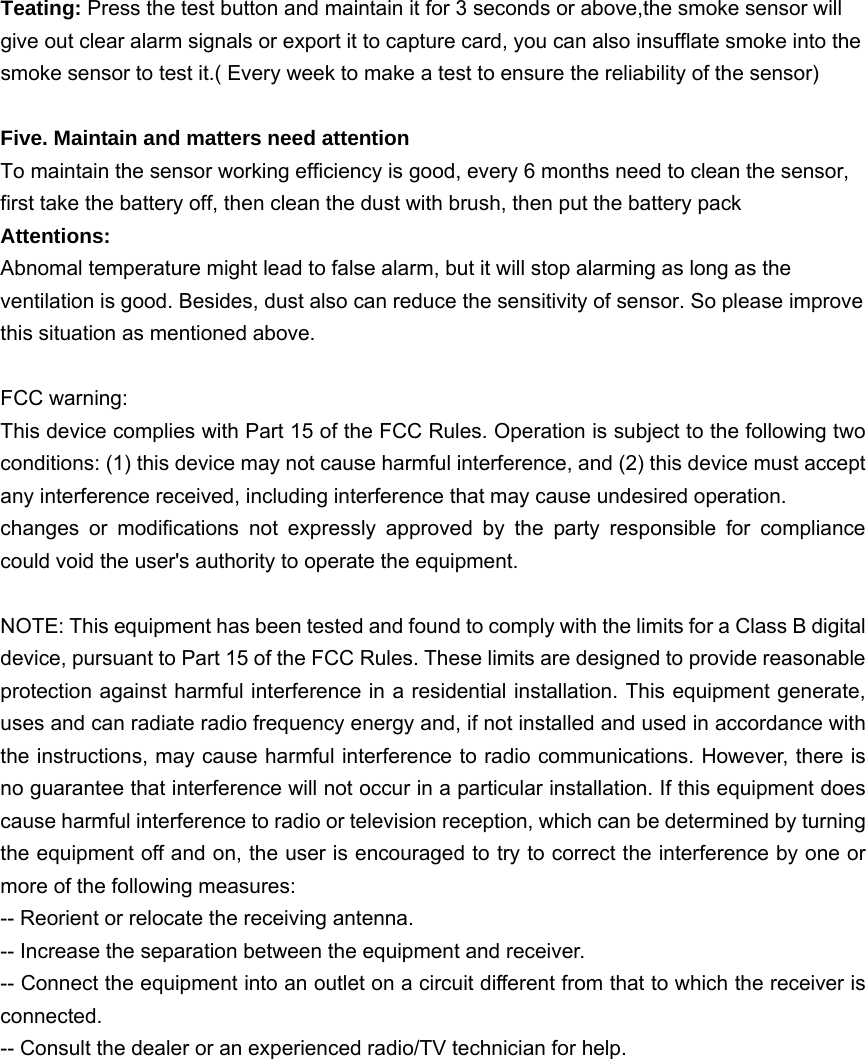 Teating: Press the test button and maintain it for 3 seconds or above,the smoke sensor will give out clear alarm signals or export it to capture card, you can also insufflate smoke into the smoke sensor to test it.( Every week to make a test to ensure the reliability of the sensor)  Five. Maintain and matters need attention To maintain the sensor working efficiency is good, every 6 months need to clean the sensor, first take the battery off, then clean the dust with brush, then put the battery pack Attentions:  Abnomal temperature might lead to false alarm, but it will stop alarming as long as the ventilation is good. Besides, dust also can reduce the sensitivity of sensor. So please improve this situation as mentioned above.  FCC warning:   This device complies with Part 15 of the FCC Rules. Operation is subject to the following two conditions: (1) this device may not cause harmful interference, and (2) this device must accept any interference received, including interference that may cause undesired operation.   changes or modifications not expressly approved by the party responsible for compliance could void the user&apos;s authority to operate the equipment.    NOTE: This equipment has been tested and found to comply with the limits for a Class B digital device, pursuant to Part 15 of the FCC Rules. These limits are designed to provide reasonable protection against harmful interference in a residential installation. This equipment generate, uses and can radiate radio frequency energy and, if not installed and used in accordance with the instructions, may cause harmful interference to radio communications. However, there is no guarantee that interference will not occur in a particular installation. If this equipment does cause harmful interference to radio or television reception, which can be determined by turning the equipment off and on, the user is encouraged to try to correct the interference by one or more of the following measures:   -- Reorient or relocate the receiving antenna.   -- Increase the separation between the equipment and receiver.   -- Connect the equipment into an outlet on a circuit different from that to which the receiver is connected.  -- Consult the dealer or an experienced radio/TV technician for help.     