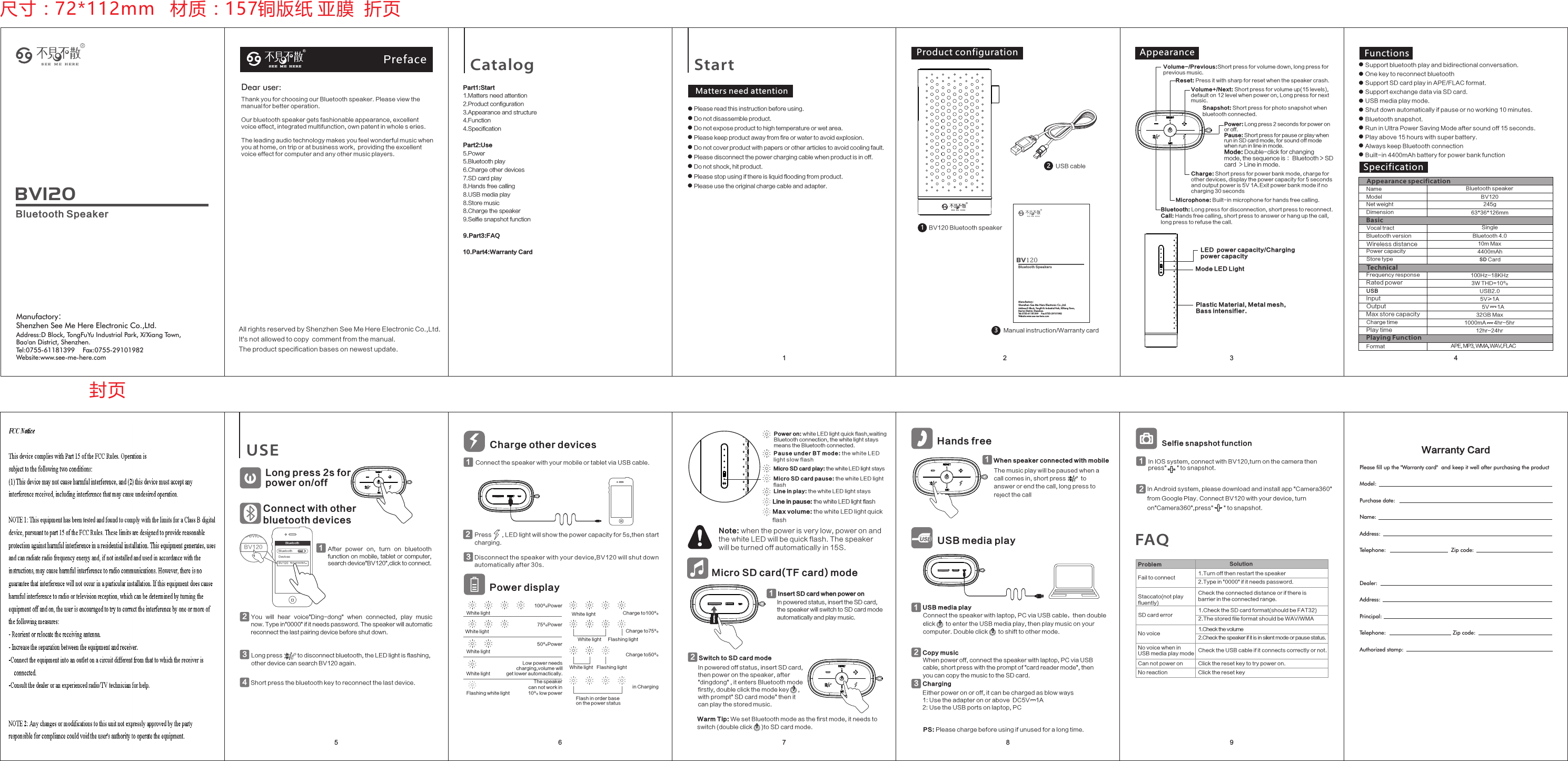 4You  will  hear  voice&quot;Ding-dong&quot;  when  connected,  play  music now. Type in&quot;0000&quot; if it needs password. The speaker will automatic reconnect the last pairing device before shut down. 2After  power  on,  turn  on  bluetooth function on mobile, tablet or computer,search device&quot;BV120&quot;,click to connect.13Disconnect the spea ker wit h your device,BV120 will shu t down automatica lly after 30s.32Bluetoot hBluetoot h OFFDevicesBV120 N ot conn ectedDevicesBV120Switch to SD card modeIn powered off status, insert SD card, then power on       the speaker, after &quot;dingdong&quot; , it enters Bluetooth mode firstly      , double click the mode key      , with prompt&quot; SD card mode&quot;       then it can play the stored music.2Power: Long press 2 seconds for power on or off.Pause: Short press for pause or play when run in SD card mode; for sound off mode when run in line in mode.Mode: Double-click for changing mode, the sequence is：Bluetooth &gt; SD card  &gt; Line in mode.USB cable2Manual instruction/Warranty card3 BV120 Bluetooth speaker1Long press 2s for power on/offConnect with otherbluetooth devicesRS E E M E H E R EPreface Catalog Start1Part1:Start1.Matters need attention2.Product configuration 3.Appearance and structure4.Function4.SpecificationPart2:Use5.Power5.Bluetooth play6.Charge other devices7.SD card play8.Hands free calling8.USB media play8.Store music8.Charge the speaker9.Selfie snapshot function9.Part3:FAQ10.Part4:Warranty Card2 3Matters need attention● Please read this instruction before using.● Do not disassemble product.● Do not expose product to high temperature or wet area.● Please keep product away from fire or water to avoid explosion.● Do not cover product with papers or other articles to avoid cooling fault.● Please disconnect the power charging cable when product is in off.● Do not shock, hit product.● Please stop using if there is liquid flooding from product.    ● Please use the original charge cable and adapter.Product configuration AppearanceBluetooth: Long press for disconnection, short press to reconnect.Call: Hands free calling, short press to answer or hang up the call,long press to refuse the call.78 95 6FunctionsCharge: Short press for power bank mode, charge for other devices, display the power capacity for 5 seconds and output power is 5V 1A.Exit power bank mode if no charging 30 secondsVolume+/Next: Short press for volume up(15 levels),default on 12 level when power on; Long press for next music.Volume-/Previous:Short press for volume down, long press for previous music.Reset: Press it with sharp for reset when the speaker crash. Microphone: Built-in microphone for hands free calling.LED  power capacity/Chargingpower capacityMode LED LightPlastic Material, Metal mesh, Bass intensifier.● Support bluetooth play and bidirectional conversation.● One key to reconnect bluetooth● Support SD card play in APE/FLAC format.● Support exchange data via SD card.● USB media play mode.● Shut down automatically if pause or no working 10 minutes.● Bluetooth snapshot.● Run in Ultra Power Saving Mode after sound off 15 seconds.● Play above 15 hours with super battery.● Always keep Bluetooth connection● Built-in 4400mAh battery for power bank functionSpecificationAPE, MP3, WMA, WAV, FLACName Bluetooth speakerModel BV120Vocal tract SingleRated power 3W THD=10%Frequency response 100Hz~18KHz USB USB2.0Bluetooth version Bluetooth 4.0Wireless distance 10m MaxPower capacity 4400mAh Input 5V≥1ACharge timePlay time 12hr~24hrStore type SD Card Max store capacity 32GB MaxNet weight 245g Dimension 63*36*126mmFormatUSE75%PowerWhite light100%PowerWhite lightThe speaker can not work in 10% low powerFlashing white lightCharge to50%White light Flashing lightCharge to75%White lightin ChargingFlash in order baseon the power statusWhite light50%PowerWhite lightNote: when the power is very low, power on and the white LED will be quick flash. The speaker will be turned off automatically in 15S.     Charge to100%White lightPower displayFlashing lightCharge other devicesConnect the speaker with your mobile or tablet via USB cable.1Low power needs charging,volume will get lower automactically.Power on: white LED light quick flash,waiting Bluetooth connection, the white light stays means the Bluetooth connected.Micro SD card play: the white LED light staysMicro SD card pause: the white LED light flashLine in play: the white LED light staysLine in pause: the white LED light flashMax volume: the white LED light quick flashPaus e u nder BT mode: the whit e L ED lig h t s low flas hInsert SD card when power onIn powered status, insert the SD card, the speaker will switch to SD card mode automatically and play music.1Micro SD card(TF card) modeUSB media playHands freeWhen speaker connected with mobile1Warm Tip: We set Bluetooth mode as the first mode, it needs to       switch (double click      )to SD card mode.      The music play will be paused when a call comes in, short press          to answer or end the call, long press to reject the callConnect the speaker with laptop, PC via USB cable，then double  click       to enter the USB media play, then play music on your computer. Double click       to shift to other mode.              When power off, connect the speaker with laptop, PC via USB cable; short press with the prompt of &quot;card reader mode&quot;, then you can copy the music to the SD card.USB media play1Either power on or off, it can be charged as blow ways1: Use the adapter on or above  DC5V    1A2: Use the USB ports on laptop, PCPS: Please charge before using if unused for a long time.Copy music 2Charging3Fail to connect Problem Solution1.Turn off then restart the speaker2.Type in &quot;0000&quot; if it needs password.SD card error 1.Check the SD card format(should be FAT32)2.The stored file format should be WAV/WMANo voice 1.Check the volume2.Check the speaker if it is in silent mode or pause status.No voice when in USB media play mode Check the USB cable if it connects correctly or not.Staccato(not play fluently)Check the connected distance or if there is barrier in the connected range.Can not power on Click the reset key to try power on.No reaction Click the reset keyFAQOutput 5V      1A1000mA      4hr~5hr Snapshot: Short press for photo snapshot when  bluetooth connected.Selfie snapshot function1In IOS system, connect with BV120,turn on the camera then press&quot;       &quot; to snapshot.In Android system, please download and install app &quot;Camera360&quot; from Google Play. Connect BV120 with your device, turn on&quot;Camera360&quot;,press&quot;       &quot; to snapshot.尺寸：72*112mm   材质：157铜版纸 亚膜  折页封页TechnicalBasicAppearance specificationPlaying FunctionLong press          to disconnect bluetooth, the LED light is flashing,other device can search BV120 again.Short press the bluetooth key to reconnect the last device.4Press       , LED light will show the power capacity for 5s,then start charging.2Warranty CardPlease fill up the &quot;Warranty card&quot;  and keep it well after purchasing the productModel:Purchase date:                           Name:                                                                  Address:                                 Telephone:                                        Zip code:          Dealer:                               Address:                             Principal:                           Telephone:                                         Zip code:           Authorized stamp:                     Dear user: Thank you for choosing our Bluetooth speaker. Please view the manual for better operation. Our bluetooth speaker gets fashionable appearance, excellent                voice effect, integrated multifunction, own patent in whole s eries.The leading audio technology makes you feel wonderful music when you at home, on trip or at business work,  providing the excellent voice effect for computer and any other music players.                All rights reserved by Shenzhen See Me Here Electronic Co.,Ltd.          It&apos;s not allowed to copy  comment from the manual.               The product specification bases on newest update.              BV120Bluetooth SpeakerManufactory：Shenzhen See Me Here Electronic Co.,Ltd.Address:D Block, TongFuYu Industrial Park, Xi&apos;Xiang Town, Bao&apos;an District, Shenzhen.Tel:0755-61181399    Fax:0755-29101982     Website:www.see-me-here.comBV120Bluetooth SpeakersManufactory：Shenzhen See Me Here Electronic Co.,Ltd.Address:D Block, TongFuYu Industrial Park, Xi&apos;Xiang Town, Bao&apos;an District, Shenzhen.Tel:0755-61181399    Fax:0755-29101982     Website:www.see-me-here.com