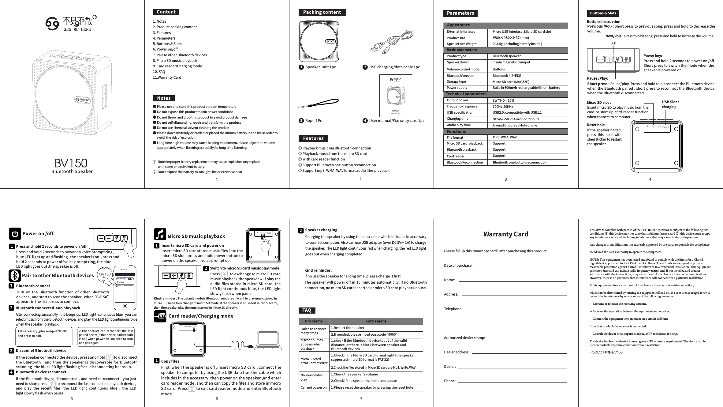 NotesPackingcontentUSBcharging/datacable1pc2Usermanual/Warrantycard1pc4Speakerunit:1pc1FeaturesParametersW80×D80×H37(mm)Poweron/offBluetoothconnectTurn on the Bluetooth function of other Bluetoothdevices,andstarttoscanthespeaker,when“ BV150”appearsinthelist,presstoconnect.1Bluetoothconnectedandplayback21.Ifnecessary,pleaseinput&quot;0000&quot;andpresstopair.2.The speaker can reconnect the lastpaireddevice(ifthisdevice’sBluetoothison)whenpoweron,noneedtoscanandpairagain.Pressandhold2secondstopoweron/offPressandhold2secondstopoweronvoicepromptring,blueLEDlightupandflashing,thespeakerison,pressandhold2secondstopoweroffvoicepromptring,theblueLEDlightgoesout,thespeakerisoff.1InsertmicroSDcardandpoweronInsertmicroSDcardstoredmusicfilesintothemicroSDslot,pressandholdpowerbuttontopoweronthespeaker,voicepromptup.1MicroSDmusicplaybackPresstoexchangetomicroSDcardmusicplayback,thespeakerwillplaytheaudio files stored in micro SD card, theLEDlightcontinuousblue,theLEDlightslowlyflashwhenpause.SwitchtomicroSDcardmusicplaymode2Bluet oothBluet ooth OF FDevic es BV150 Not c onnec ted BV1501.Notes2.Productpackingcontent3.Features4.Parameters5.Buttons&amp;Slots6.Poweron/off7.PairtootherBluetoothdevices8.MicroSDmusicplayback9.Cardreader/Chargingmode10.FAQ11.WarrantyCardPairtootherBluetoothdevicesDisconnetBluetoothdeviceIfthespeakerconnectedthedevice,pressandholdtodisconnectthe Bluetooth , and then the speaker is discoverable for Bluetoothscanning,theblueLEDlightflashingfast,disconnectingbeepsup.3BluetoothdevicereconnectIf the Bluetooth device disconnected , and need to reconnect , you justneedtoshortpresstoreconnectthelastconnectedplaybackdevice,and play the recent files ,the LED light continuous blue , the LEDlightslowlyflashwhenpause.4Copyfiles123 45671Kindreminder:ThedefaultmodeisBluetoothmode,soifwanttoplaymusicstoredinmicroSD,needtoexchangetomicroSDmode,ifthespeakerison,insertmicroSDcard,thenthespeakerplaythemusicstoredinmicroSDdirectly.◎PlaybackmusicviaBluetoothconnection◎PlaybackmusicfromthemicroSDcard◎Withcardreaderfunction◎SupportBluetoothonebuttonreconnection◎Supportmp3,WMA,WAVformataudiofilesplaybackAfterconnectingsucessfully,thebeepsup,LEDlightcontinuousblue,youcanselectmusicfromtheBluetoothdevicesandplay,theLEDlightcontinuousbluewhenthespeakerplayback.Cardreader/ChargingmodeFirst,whenthespeakerisoﬀ,insertmicroSDcard,connectthespeakertocomputerbyusingtheUSBdatatransfercablewhichincludesintheaccessary,thenpoweronthespeaker,andentercardreadermode,andthencancopytheﬁlesandstoreinmicroSDcard.PresstoexitcardreadermodeandenterBluetoothmode.2Kindreminder:Ifnousethespeakerforalongtime,pleasechargeitfirst.SpeakerchargingChargingthespeakerbyusingthedatacablewhichincludesinaccessarytoconnectcomputer.AlsocanuseUSBadapter(overDC5V1A)tochargethespeaker.TheLEDlightcontinuousredwhencharging,theredLEDlightgoesoutwhenchargingcompleted.Rope:1Pc3Thespeakerwillpoweroffin 10minutesautomaticlly, ifnoBluetoothconnection,nomicroSDcardinsertedormicroSDcardplaybackpause.ButtonsInstructionNext/Vol+:Presstonextsong,pressandholdtoincreasethevolume.Buttons &amp; SlotsPause/Play:Previous/Vol-:Shortpresstoprevioussong,pressandholdtodecreasethevolume.Powerkey:LEDResethole:MicroSDslot: USBSlot:charging Pressandhold2secondstopoweron/offShortpresstoswitchthemodewhenthespeakerispoweredon.Shortpress:Pause/play.PressandholdtodisconnecttheBluetoothdevicewhentheBluetooth paired,shortpresstoreconnectthe BluetoothdevicewhentheBluetoothdisconnected.InsertmicroSDtoplaymusicfromthecard or start up card reader functionwhenconnecttocomputer.Ifthespeakerhalted,press this hole withsteelstickertorestartthespeaker.ExternalinterfacesProductsizeSpeakernetWeightProducttypeSpeakerdriverVolumecontrolmodeBluetoothVersionStoragetypeMicroUSBinterface，MicroSDcardslot203.8g(Includingbatteryinside)BluetoothspeakerInsidemagnetictrumpetButtonsBluetooth4.2+EDRMicroSDcard(MAX32G)Built-in600mAhrechargeablelithumbatteryTechnicalparametersBasicparametersOutputpowerFrequencyresponseUSBspecificationChargingtimeAudioplaytimePowersupplyAround6hoursatMid-volume3WTHD=10%100Hz-20KHzUSB2.0,compatiblewithUSB1.1DC5V500mAaround2hoursFunctionsFileformatMicroSDcardplaybackMP3,WMA,WAVSupportBluetoothplayback SupportCardreaderBluetoothReconnection BluetoothonebuttonreconnectionSupportAppearance● Please use and store this product at room temperature ● Do not expose this product to rain or wet conditions ● Do not throw and drop this product to avoid product damage ● Do not self-dismantling, repair and transform the product ● Do not use chemical solvent cleaning the product ● Please don&apos;t arbitrarily discarded or placed the lithium battery in the ﬁre in order to avoid  the risk of explosion ● Long time high volume may cause hearing impairment, please adjust the volume appropriately when listening,especially for long time listening.Note: Improper battery replacement may cause explosion, ony replace ①.with same or equivalent battery . Don&apos;t expose the battery to sunlight, fire or excessive heat ②ContentFailedtoconnectmanytimesdiscontinuitiesappearswhenplaybackProblems Settlement1.RestartthespeakerCannotpoweron1.checkiftheBluetoothdeviceisoutofthevaliddistance,orthereisblockbetweenspeakerandBluetoothdevices.1.CheckiftheMicroSDcardformatright(thespeakersupportedmicroSDformatisFAT32)2.Ifneeded,pleaseinputpasscode“ 0000”2.CheckthefilesstoredinMicroSDcardareMp3,WMA,WAV1.Checkthespeaker&apos;svolume2.Checkifthespeakerisonmuteorpause1.PleaseresetthespeakerbypressingtheresetholeMicroSDcarderrorFormaterrorNosoundwhenplayPleaseﬁllupthis&quot;warrantycard&quot;afterpurchasingthisproductDateofpurchase:Name:Address:Telephone:Authorizeddealerstamp:Dealeraddress:Dealer:Phone:WarrantyCardFAQBluetoothSpeakerThis device complies with part 15 of the FCC Rules. Operation is subject to the following two conditions: (1) this device may not cause harmful interference, and (2) this device must accept any interference received, including interference that may cause undesired operation.Any changes or modifications not expressly approved by the party responsible for compliancecould void the user&apos;s authority to operate the equipment.NOTE: This equipment has been tested and found to comply with the limits for a Class B digital device, pursuant to Part 15 of the FCC Rules. These limits are designed to provide reasonable protection against harmful interference in a residential installation. This equipment generates, uses and can radiate radio frequency energy and, if not installed and used in accordance with the instructions, may cause harmful interference to radio communications. However, there is no guarantee that interference will not occur in a particular installation.If this equipment does cause harmful interference to radio or television reception,which can be determined by turning the equipment off and on, the user is encouraged to try to correct the interference by one or more of the following measures:-- Reorient or relocate the receiving antenna.-- Increase the separation between the equipment and receiver.-- Connect the equipment into an outlet on a circuit differentfrom that to which the receiver is connected.-- Consult the dealer or an experienced radio/TV technician for help.The device has been evaluated to meet general RF exposure requirement. The device can be used in portable exposure condition without restriction. FCCID:2ABNJ-BV150