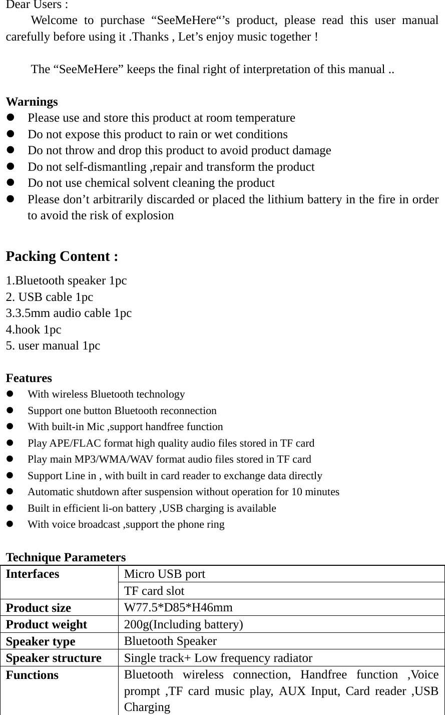   Dear Users : Welcome to purchase “SeeMeHere“’s product, please read this user manual carefully before using it .Thanks , Let’s enjoy music together !  The “SeeMeHere” keeps the final right of interpretation of this manual ..  Warnings  z Please use and store this product at room temperature   z Do not expose this product to rain or wet conditions   z Do not throw and drop this product to avoid product damage   z Do not self-dismantling ,repair and transform the product   z Do not use chemical solvent cleaning the product   z Please don’t arbitrarily discarded or placed the lithium battery in the fire in order to avoid the risk of explosion    Packing Content : 1.Bluetooth speaker 1pc   2. USB cable 1pc 3.3.5mm audio cable 1pc 4.hook 1pc   5. user manual 1pc    Features  z With wireless Bluetooth technology   z Support one button Bluetooth reconnection   z With built-in Mic ,support handfree function   z Play APE/FLAC format high quality audio files stored in TF card z Play main MP3/WMA/WAV format audio files stored in TF card   z Support Line in , with built in card reader to exchange data directly   z Automatic shutdown after suspension without operation for 10 minutes z Built in efficient li-on battery ,USB charging is available   z With voice broadcast ,support the phone ring    Technique Parameters   Interfaces  Micro USB port   TF card slot   Product size    W77.5*D85*H46mm Product weight    200g(Including battery) Speaker type  Bluetooth Speaker   Speaker structure  Single track+ Low frequency radiator   Functions  Bluetooth wireless connection, Handfree function ,Voice prompt ,TF card music play, AUX Input, Card reader ,USB Charging  