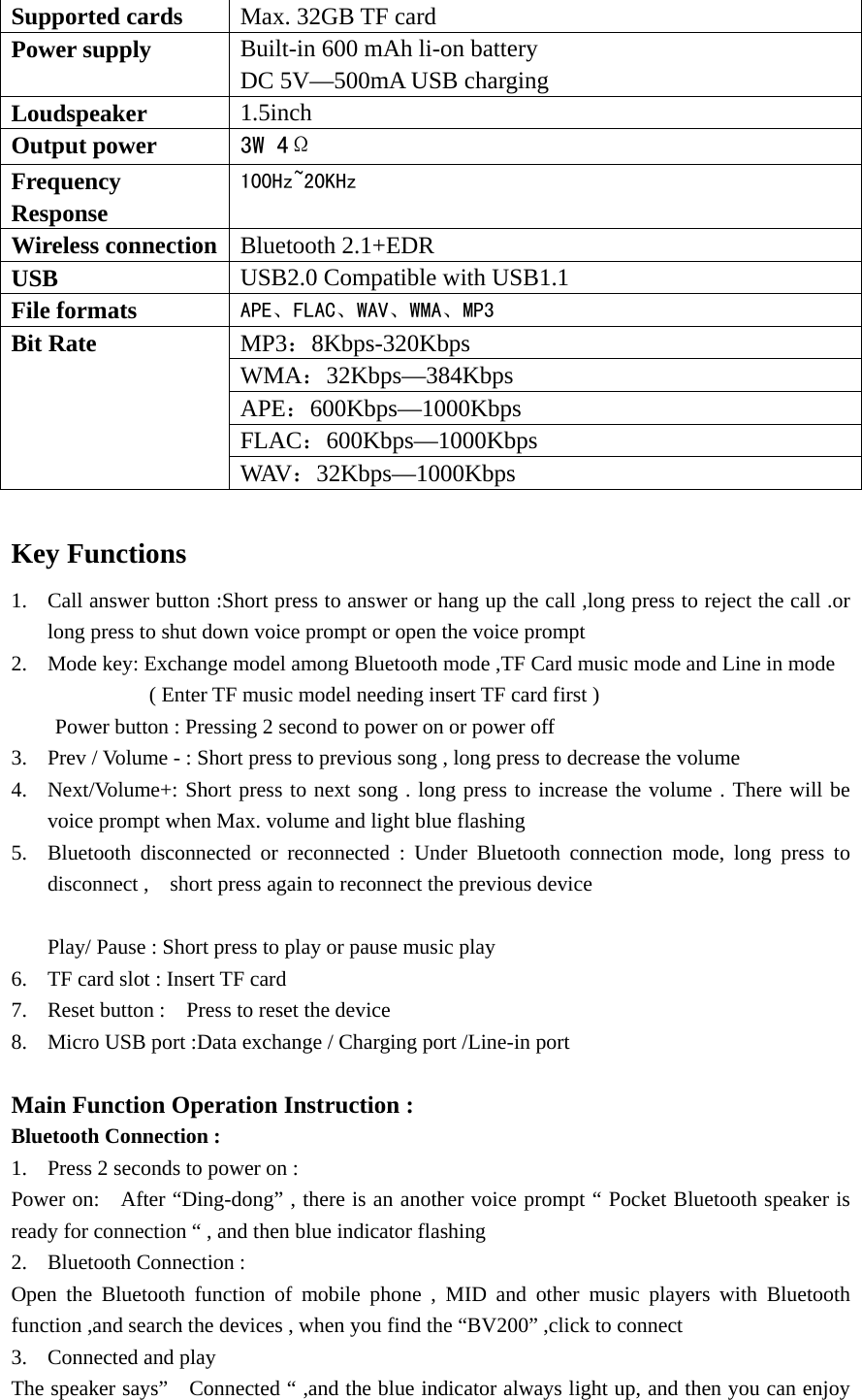   Supported cards  Max. 32GB TF card   Power supply  Built-in 600 mAh li-on battery   DC 5V—500mA USB charging   Loudspeaker   1.5inch Output power    3W 4Ω Frequency Response 100Hz~20KHz Wireless connection  Bluetooth 2.1+EDR USB  USB2.0 Compatible with USB1.1 File formats  APE、FLAC、WAV、WMA、MP3 Bit Rate    MP3：8Kbps-320Kbps WMA：32Kbps—384Kbps APE：600Kbps—1000Kbps FLAC：600Kbps—1000Kbps WAV：32Kbps—1000Kbps  Key Functions   1. Call answer button :Short press to answer or hang up the call ,long press to reject the call .or long press to shut down voice prompt or open the voice prompt   2. Mode key: Exchange model among Bluetooth mode ,TF Card music mode and Line in mode              ( Enter TF music model needing insert TF card first ) Power button : Pressing 2 second to power on or power off     3. Prev / Volume - : Short press to previous song , long press to decrease the volume   4. Next/Volume+: Short press to next song . long press to increase the volume . There will be voice prompt when Max. volume and light blue flashing   5. Bluetooth disconnected or reconnected : Under Bluetooth connection mode, long press to disconnect ,    short press again to reconnect the previous device    Play/ Pause : Short press to play or pause music play   6. TF card slot : Insert TF card   7. Reset button :    Press to reset the device   8. Micro USB port :Data exchange / Charging port /Line-in port    Main Function Operation Instruction : Bluetooth Connection : 1. Press 2 seconds to power on : Power on:    After “Ding-dong” , there is an another voice prompt “ Pocket Bluetooth speaker is ready for connection “ , and then blue indicator flashing   2. Bluetooth Connection : Open the Bluetooth function of mobile phone , MID and other music players with Bluetooth function ,and search the devices , when you find the “BV200” ,click to connect 3. Connected and play   The speaker says”    Connected “ ,and the blue indicator always light up, and then you can enjoy 