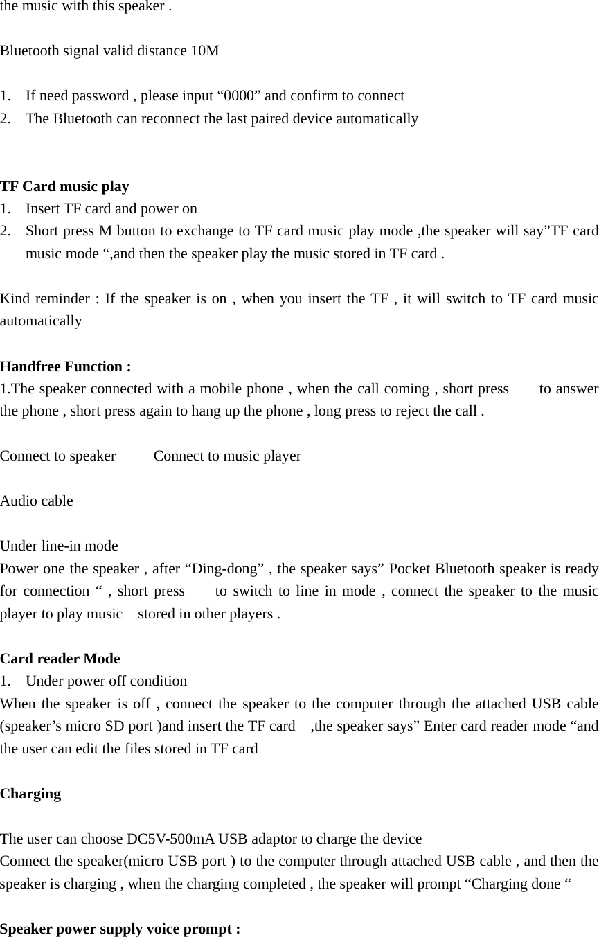   the music with this speaker .    Bluetooth signal valid distance 10M  1. If need password , please input “0000” and confirm to connect   2. The Bluetooth can reconnect the last paired device automatically   TF Card music play   1. Insert TF card and power on   2. Short press M button to exchange to TF card music play mode ,the speaker will say”TF card music mode “,and then the speaker play the music stored in TF card .  Kind reminder : If the speaker is on , when you insert the TF , it will switch to TF card music automatically   Handfree Function : 1.The speaker connected with a mobile phone , when the call coming , short press        to answer the phone , short press again to hang up the phone , long press to reject the call .  Connect to speaker          Connect to music player    Audio cable    Under line-in mode   Power one the speaker , after “Ding-dong” , the speaker says” Pocket Bluetooth speaker is ready for connection “ , short press    to switch to line in mode , connect the speaker to the music player to play music    stored in other players .    Card reader Mode   1. Under power off condition   When the speaker is off , connect the speaker to the computer through the attached USB cable (speaker’s micro SD port )and insert the TF card    ,the speaker says” Enter card reader mode “and the user can edit the files stored in TF card    Charging   The user can choose DC5V-500mA USB adaptor to charge the device   Connect the speaker(micro USB port ) to the computer through attached USB cable , and then the speaker is charging , when the charging completed , the speaker will prompt “Charging done “  Speaker power supply voice prompt :   