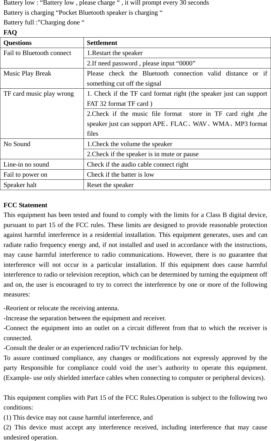   Battery low : “Battery low , please charge “ , it will prompt every 30 seconds   Battery is charging “Pocket Bluetooth speaker is charging “ Battery full :”Charging done “ FAQ Questions   Settlement  Fail to Bluetooth connect    1.Restart the speaker   2.If need password , please input “0000” Music Play Break      Please  check  the  Bluetooth connection valid distance or if something cut off the signal   TF card music play wrong    1. Check if the TF card format right (the speaker just can support FAT 32 format TF card ) 2.Check if the music file format  store in TF card right ,the speaker just can support APE、FLAC、WAV、WMA、MP3 format files  No Sound    1.Check the volume the speaker   2.Check if the speaker is in mute or pause   Line-in no sound    Check if the audio cable connect right   Fail to power on    Check if the batter is low   Speaker halt  Reset the speaker    FCC Statement This equipment has been tested and found to comply with the limits for a Class B digital device, pursuant to part 15 of the FCC rules. These limits are designed to provide reasonable protection against harmful interference in a residential installation. This equipment generates, uses and can radiate radio frequency energy and, if not installed and used in accordance with the instructions, may cause harmful interference to radio communications. However, there is no guarantee that interference will not occur in a particular installation. If this equipment does cause harmful interference to radio or television reception, which can be determined by turning the equipment off and on, the user is encouraged to try to correct the interference by one or more of the following measures: -Reorient or relocate the receiving antenna. -Increase the separation between the equipment and receiver. -Connect the equipment into an outlet on a circuit different from that to which the receiver is connected. -Consult the dealer or an experienced radio/TV technician for help. To assure continued compliance, any changes or modifications not expressly approved by the party Responsible for compliance could void the user’s authority to operate this equipment. (Example- use only shielded interface cables when connecting to computer or peripheral devices).  This equipment complies with Part 15 of the FCC Rules.Operation is subject to the following two conditions:   (1) This device may not cause harmful interference, and     (2) This device must accept any interference received, including interference that may cause undesired operation.     