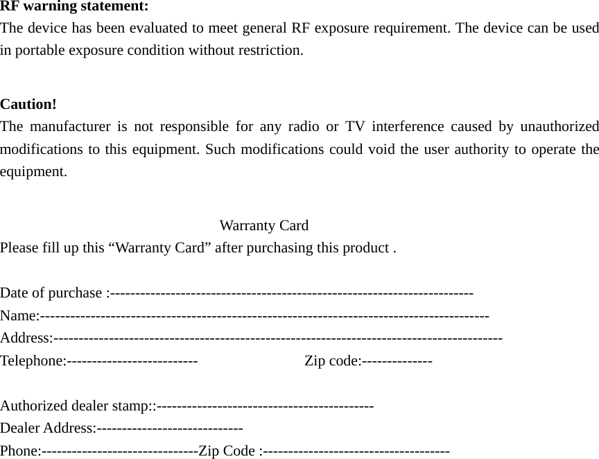   RF warning statement: The device has been evaluated to meet general RF exposure requirement. The device can be used in portable exposure condition without restriction.  Caution!  The manufacturer is not responsible for any radio or TV interference caused by unauthorized modifications to this equipment. Such modifications could void the user authority to operate the equipment.                               Warranty Card  Please fill up this “Warranty Card” after purchasing this product .  Date of purchase :------------------------------------------------------------------------ Name:----------------------------------------------------------------------------------------- Address:----------------------------------------------------------------------------------------- Telephone:--------------------------              Zip code:--------------  Authorized dealer stamp::------------------------------------------- Dealer Address:----------------------------- Phone:-------------------------------Zip Code :------------------------------------- 