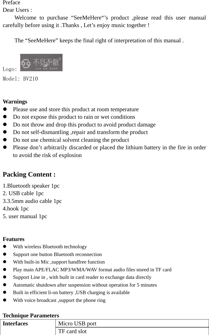  Preface  Dear Users : Welcome to purchase “SeeMeHere“’s product ,please read this user manual carefully before using it .Thanks , Let’s enjoy music together !  The “SeeMeHere” keeps the final right of interpretation of this manual .  Logo:   Model: BV210   Warnings  z Please use and store this product at room temperature   z Do not expose this product to rain or wet conditions   z Do not throw and drop this product to avoid product damage   z Do not self-dismantling ,repair and transform the product   z Do not use chemical solvent cleaning the product   z Please don’t arbitrarily discarded or placed the lithium battery in the fire in order to avoid the risk of explosion    Packing Content : 1.Bluetooth speaker 1pc   2. USB cable 1pc 3.3.5mm audio cable 1pc 4.hook 1pc   5. user manual 1pc     Features  z With wireless Bluetooth technology   z Support one button Bluetooth reconnection   z With built-in Mic ,support handfree function   z Play main APE/FLAC MP3/WMA/WAV format audio files stored in TF card   z Support Line in , with built in card reader to exchange data directly   z Automatic shutdown after suspension without operation for 5 minutes z Built in efficient li-on battery ,USB charging is available   z With voice broadcast ,support the phone ring    Technique Parameters   Interfaces  Micro USB port   TF card slot   