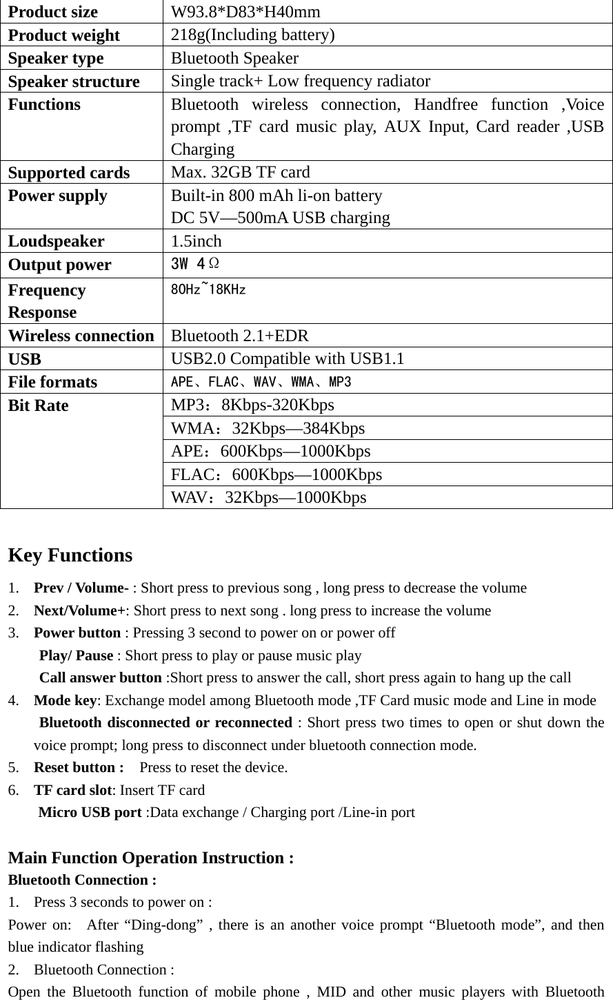  Product size    W93.8*D83*H40mm Product weight    218g(Including battery) Speaker type  Bluetooth Speaker   Speaker structure  Single track+ Low frequency radiator   Functions  Bluetooth wireless connection, Handfree function ,Voice prompt ,TF card music play, AUX Input, Card reader ,USB Charging  Supported cards  Max. 32GB TF card   Power supply  Built-in 800 mAh li-on battery   DC 5V—500mA USB charging   Loudspeaker   1.5inch Output power    3W 4Ω Frequency Response 80Hz~18KHz Wireless connection  Bluetooth 2.1+EDR USB  USB2.0 Compatible with USB1.1 File formats  APE、FLAC、WAV、WMA、MP3 Bit Rate    MP3：8Kbps-320Kbps WMA：32Kbps—384Kbps APE：600Kbps—1000Kbps FLAC：600Kbps—1000Kbps WAV：32Kbps—1000Kbps  Key Functions   1. Prev / Volume- : Short press to previous song , long press to decrease the volume 2. Next/Volume+: Short press to next song . long press to increase the volume 3. Power button : Pressing 3 second to power on or power off Play/ Pause : Short press to play or pause music play Call answer button :Short press to answer the call, short press again to hang up the call 4. Mode key: Exchange model among Bluetooth mode ,TF Card music mode and Line in mode Bluetooth disconnected or reconnected : Short press two times to open or shut down the voice prompt; long press to disconnect under bluetooth connection mode. 5. Reset button :    Press to reset the device. 6. TF card slot: Insert TF card Micro USB port :Data exchange / Charging port /Line-in port    Main Function Operation Instruction : Bluetooth Connection : 1. Press 3 seconds to power on : Power on:  After “Ding-dong” , there is an another voice prompt “Bluetooth mode”, and then blue indicator flashing   2. Bluetooth Connection : Open the Bluetooth function of mobile phone , MID and other music players with Bluetooth 