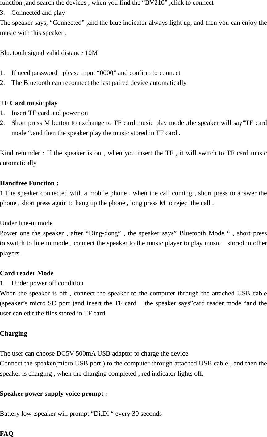  function ,and search the devices , when you find the “BV210” ,click to connect 3. Connected and play   The speaker says, “Connected” ,and the blue indicator always light up, and then you can enjoy the music with this speaker .    Bluetooth signal valid distance 10M  1. If need password , please input “0000” and confirm to connect   2. The Bluetooth can reconnect the last paired device automatically  TF Card music play   1. Insert TF card and power on   2. Short press M button to exchange to TF card music play mode ,the speaker will say”TF card   mode “,and then the speaker play the music stored in TF card .  Kind reminder : If the speaker is on , when you insert the TF , it will switch to TF card music automatically   Handfree Function : 1.The speaker connected with a mobile phone , when the call coming , short press to answer the phone , short press again to hang up the phone , long press M to reject the call .  Under line-in mode   Power one the speaker , after “Ding-dong” , the speaker says” Bluetooth Mode “ , short press    to switch to line in mode , connect the speaker to the music player to play music    stored in other players .    Card reader Mode   1. Under power off condition   When the speaker is off , connect the speaker to the computer through the attached USB cable (speaker’s micro SD port )and insert the TF card  ,the speaker says”card reader mode “and the user can edit the files stored in TF card    Charging   The user can choose DC5V-500mA USB adaptor to charge the device   Connect the speaker(micro USB port ) to the computer through attached USB cable , and then the speaker is charging , when the charging completed , red indicator lights off.  Speaker power supply voice prompt :  Battery low :speaker will prompt “Di,Di “ every 30 seconds    FAQ 
