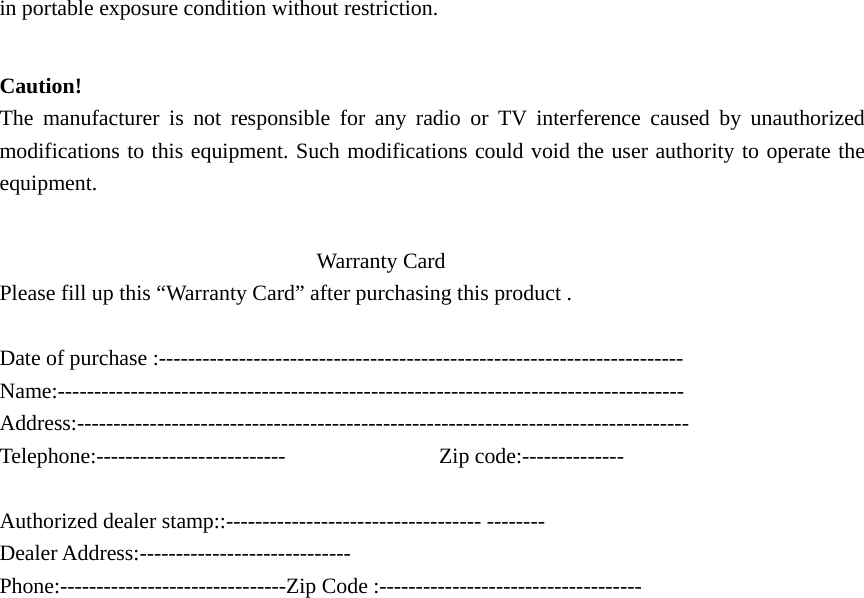  in portable exposure condition without restriction.  Caution!  The manufacturer is not responsible for any radio or TV interference caused by unauthorized modifications to this equipment. Such modifications could void the user authority to operate the equipment.                               Warranty Card  Please fill up this “Warranty Card” after purchasing this product .  Date of purchase :------------------------------------------------------------------------ Name:-------------------------------------------------------------------------------------- Address:------------------------------------------------------------------------------------ Telephone:--------------------------              Zip code:--------------  Authorized dealer stamp::----------------------------------- -------- Dealer Address:----------------------------- Phone:-------------------------------Zip Code :------------------------------------ 