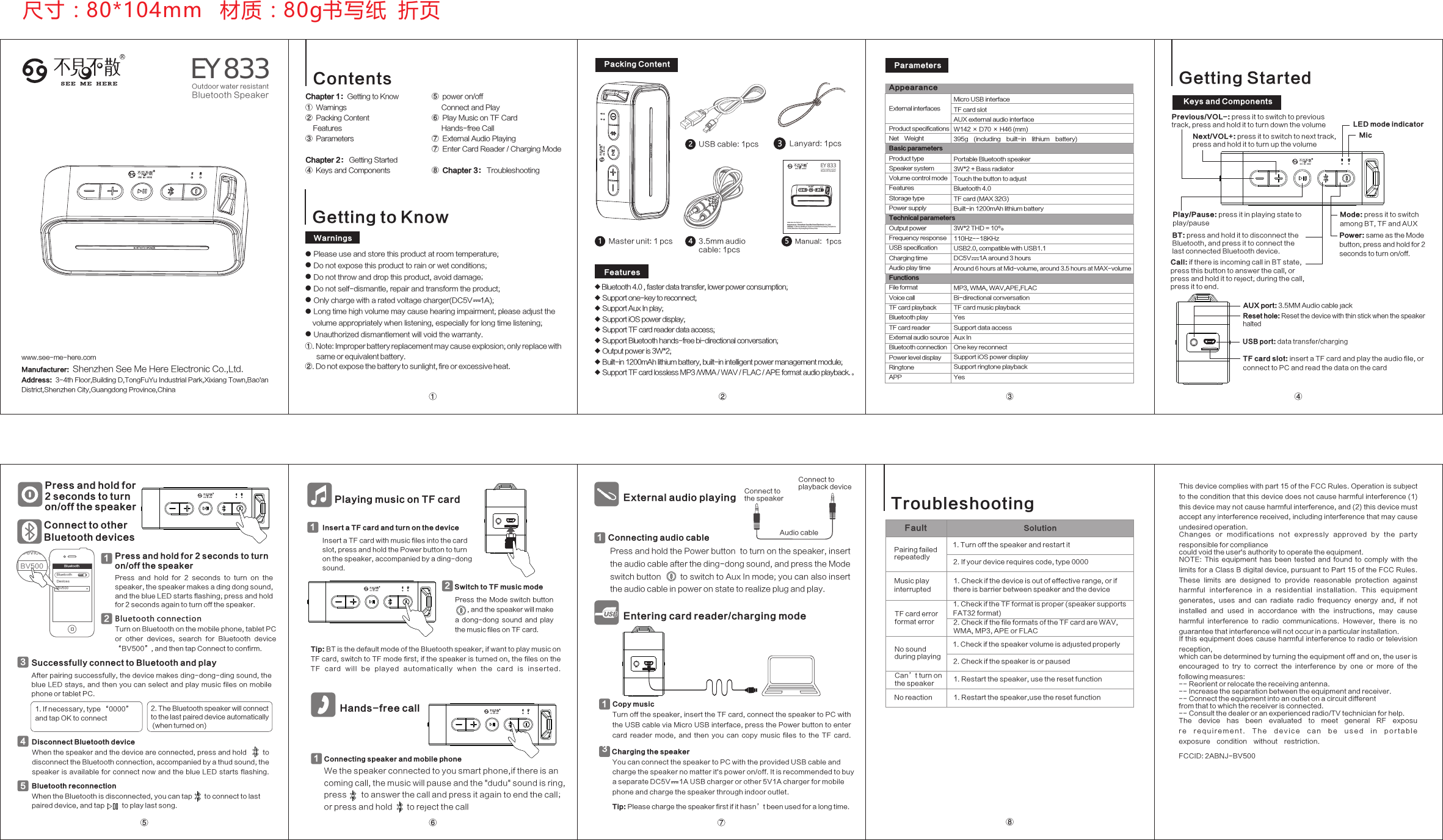 Getting to Know● Please use and store this product at room temperature;● Do not expose this product to rain or wet conditions;● ; Do not throw and drop this product, avoid damage● Do not self-dismantle, repair and transform the product;● Only charge with a rated voltage charger(DC5V    1A);● Long time high volume may cause hearing impairment; please adjust the     volume appropriately when listening, especially for long time listening;● Unauthorized dismantlement will void the warranty.WarningsPacking ContentUSB cable: 1pcs23.5mm audio cable: 1pcs4Manual:  1pcs5Master unit: 1 pcs1Features◆ Bluetooth 4.0 , faster data transfer, lower power consumption;◆ Support one-key to reconnect;◆ Support Aux In play;◆ Support iOS power display;◆ Support TF card reader data access;◆ Support Bluetooth hands-free bi-directional conversation;◆ Output power is 3W*2;◆ Built-in 1200mAh lithium battery, built-in intelligent power management module;◆ Support TF card lossless MP3 /WMA / WAV / FLAC / APE format audio playback.。ParametersAppearancePress and hold for 2 seconds to turn on/off the speakerBluetooth connectionTurn on Bluetooth on the mobile phone, tablet PC or  other  devices,  search  for  Bluetooth  device “BV500”, and then tap Connect to confirm.2Bluet oothBluet ooth OF FDevic es BV500Successfully connect to Bluetooth and play3DevicesPress and hold for 2 seconds to turn on/off the speakerPress  and  hold  for  2  seconds  to  turn  on  the speaker, the speaker makes a ding dong sound, and the blue LED starts flashing; press and hold for 2 seconds again to turn off the speaker.1Insert a TF card and turn on the deviceInsert a TF card with music files into the card slot, press and hold the Power button to turn on the speaker, accompanied by a ding-dong sound.1Playing music on TF cardTip: BT is the default mode of the Bluetooth speaker; if want to play music on TF card, switch to TF mode first; if the speaker is turned on, the files on the TF  c a r d  wil l  b e  pla y e d  aut o m atic a lly  w h en  th e  c ard  i s  inser t ed.Press  the  Mode switch button       , and the speaker will make a  dong-dong  sound  and  play the music files on TF card.Switch to TF music mode2Entering card reader/charging modeHands-free callConnecting speaker and mobile phoneWe the speaker connected to you smart phone,if there is an coming call, the music will pause and the &quot;dudu&quot; sound is ring, press       to answer the call and press it again to end the call；or press and hold       to reject the call1External audio playingConnect to playback deviceConnect to the speaker Audio cable1After pairing successfully, the device makes ding-dong-ding sound, the blue  LED  stays,  and then  you  can select  and play  music  files on mobile phone or tablet PC.Turn off the speaker, insert the TF card, connect the speaker to PC with the USB cable via Micro USB interface, press the Power button to enter card  reader  mode,  and  then  you  can  copy  music  files  to  the  TF  card.①. Note: Improper battery replacement may cause explosion; only replace with       same or equivalent battery.②. Do not expose the battery to sunlight, fire or excessive heat. BV500Press and hold the Power button  to turn on the speaker, insert the audio cable after the ding-dong sound, and press the Mode switch button        to switch to Aux In mode; you can also insert the audio cable in power on state to realize plug and play.ContentsChapter 1：Getting to Know①  Warnings ②  Packing Content    Features③  Parameters Chapter 2： Getting Started  ④  Keys and Components⑤  power on/off     Connect and Play⑥  Play Music on TF Card     Hands-free Call⑦  External Audio Playing⑦  Enter Card Reader / Charging Mode⑧  Chapter 3： Troubleshooting产品参数Power: same as the Mode button; press and hold for 2 seconds to turn on/off. Mode: press it to switch among BT, TF and AUXPlay/Pause: press it in playing state to play/pauseBT: press and hold it to disconnect the Bluetooth, and press it to connect the last connected Bluetooth device.Next/VOL+: press it to switch to next track, press and hold it to turn up the volumeCall: if there is incoming call in BT state, press this button to answer the call, or press and hold it to reject; during the call, press it to end.Previous/VOL-: press it to switch to previous track, press and hold it to turn down the volume LED mode indicatorMicTF card slot: insert a TF card and play the audio file, or connect to PC and read the data on the cardAUX port: 3.5MM Audio cable jackUSB port: data transfer/chargingReset hole: Reset the device with thin stick when the speaker haltedGetting StartedConnect to other Bluetooth devicesDisconnect Bluetooth deviceWhen the speaker and the device are connected, press and hold        to disconnect the Bluetooth connection, accompanied by a thud sound; the speaker  is  available  for  connect now  and  the  blue LED starts  flashing.4Bluetooth reconnectionWhen the Bluetooth is disconnected, you can tap       to connect to last paired device, and tap          to play last song.51Connecting audio cableCopy musicYou can connect the speaker to PC with the provided USB cable and charge the speaker no matter it&apos;s power on/off. It is recommended to buy a separate DC5V     1A USB charger or other 5V1A charger for mobile phone and charge the speaker through indoor outlet.Tip: Please charge the speaker first if it hasn’t been used for a long time.Charging the speaker3Fault Solution产品参数Troubleshooting尺寸：80*104mm   材质：80g书写纸  折页① ②③④⑤ ⑥ ⑦ ⑧Lanyard: 1pcs3 Keys and ComponentsAround 6 hours at Mid-volume, around 3.5 hours at MAX-volumeExternal interfacesProduct specificationsNet  Weight Basic parametersProduct typeSpeaker systemVolume control modeFeaturesStorage typePower supplyTechnical parametersOutput powerFrequency responseUSB specificationCharging timeAudio play timeFunctionsFile formatVoice callTF card playbackBluetooth playTF card readerExternal audio sourceBluetooth connectionPower level displayRingtoneAPPMicro USB interfaceTF card slotAUX external audio interfaceW142 × D70 × H46 (mm)395g  (including  built-in  lithium  battery)Portable Bluetooth speaker3W*2 + Bass radiatorTouch the button to adjustBluetooth 4.0TF card (MAX 32G)Built-in 1200mAh lithium battery3W*2 THD = 10%110Hz--18KHzUSB2.0, compatible with USB1.1DC5V     1A around 3 hoursMP3, WMA, WAV,APE,FLACBi-directional conversationTF card music playbackYesSupport data accessAux InOne key reconnectSupport iOS power displaySupport ringtone playbackYes1. If necessary, type “0000” and tap OK to connect2. The Bluetooth speaker will connect to the last paired device automatically (when turned on)1. Turn off the speaker and restart itNo reactionCan’t turn on the speaker 1. Restart the speaker,use the reset function1. Restart the speaker, use the reset function2. Check if the speaker is or paused1. Check if the speaker volume is adjusted properly2. Check if the file formats of the TF card are WAV,WMA, MP3, APE or FLAC1. Check if the TF format is proper (speaker supports FAT32 format)1. Check if the device is out of effective range, or if there is barrier between speaker and the device2. If your device requires code, type 0000Pairing failed repeatedlyTF card errorformat errorNo sound during playingMusic play interruptedRS E E M E H E R E BV500Outdoor water resistantBluetooth Speakerwww.see-me-here.comManufacturer:  Shenzhen See Me Here Electronic Co.,Ltd.Address:  3-4th Floor,Building D,TongFuYu Industrial Park,Xixiang Town,Bao&apos;an District,Shenzhen City,Guangdong Province,ChinaThis device complies with part 15 of the FCC Rules. Operation is subject to the condition that this device does not cause harmful interference (1) this device may not cause harmful interference, and (2) this device must accept any interference received, including interference that may cause undesired operation.Changes  or  modifications  not  expressly  approved  by  the  party responsible for compliancecould void the user&apos;s authority to operate the equipment.NOTE:  This  equipment  has  been  tested  and  found  to  comply  with  the limits for a Class B digital device, pursuant to Part 15 of the FCC Rules. These  limits  are  designed  to  provide  reasonable  protection  against harmful  interference  in  a  residential  installation.  This  equipment generates,  uses  and  can  radiate  radio  frequency  energy  and,  if  not installed  and  used  in  accordance  with  the  instructions,  may  cause harmful  interference  to  radio  communications.  However,  there  is  no guarantee that interference will not occur in a particular installation.If this  equipment  does cause  harmful interference to  radio or television reception,which can be determined by turning the equipment off and on, the user is encouraged  to  try  to  correct  the  interference  by  one  or  more  of  the following measures:-- Reorient or relocate the receiving antenna.-- Increase the separation between the equipment and receiver.-- Connect the equipment into an outlet on a circuit differentfrom that to which the receiver is connected.-- Consult the dealer or an experienced radio/TV technician for help.The  device  has  been  evaluated  to  meet  general  RF  exposur e   r e q u i r e m e n t .   T h e   d e v i c e   c a n   b e   u s ed   i n   p o r t a b l e exposure  condition  without  restriction. FCCID: 2ABNJ-BV500RSEE M E H E R E BV500Outdo or wate r resis tantBlue tooth S peake rwww.see-me-here.comManufacturer:  Shenzhen See Me Here Electronic Co.,Ltd.Address:  3-4th Floor,Building D,TongFuYu Industrial Park,Xixiang Town,Bao&apos;an District,Shenzhen City,Guangdong Province,China