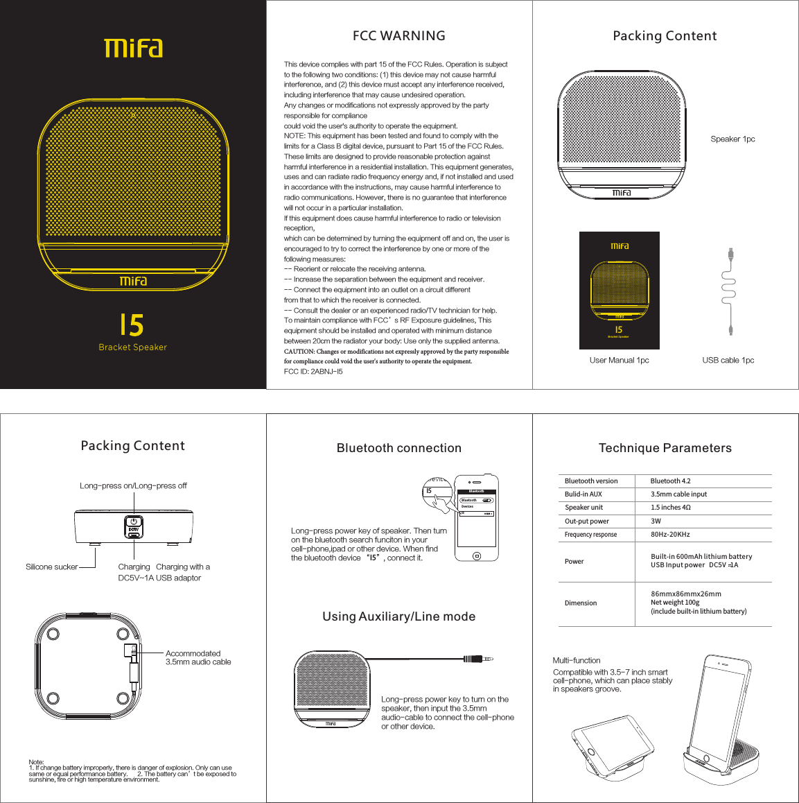 Bracket SpeakerI5Packing Content  Speaker 1pc User Manual 1pc USB cable 1pcLong-press on/Long-press offCharging   Charging with a DC5V~1A USB adaptorSilicone suckerAccommodated3.5mm audio cable Note:1. If change battery improperly, there is danger of explosion. Only can use same or equal performance battery.      2. The battery can’t be exposed tosunshine, fire or high temperature environment.Packing Content  Blu etoot hBlu etoot h OFFDev icesI5 未连接I5Multi-functionCompatible with 3.5-7 inch smart cell-phone, which can place stably in speakers groove. Long-press power key of speaker. Then turn on the bluetooth search funciton in your cell-phone,ipad or other device. When find the bluetooth device “I5”, connect it.Long-press power key to turn on the speaker, then input the 3.5mm audio-cable to connect the cell-phone or other device.Bluetooth connectionUsing Auxiliary/Line mode Technique Parameters3W80Hz-20KHzBluetoothversion Bluetooth4.2Bulid-inAUXSpeakerunitOut-putpowerFrequencyresponsePower Built-in600mAhlithiumbatteryUSBInputpowerDC5V1ADimension86mmx86mmx26mmNetweight100g(includebuilt-inlithiumbattery)3.5mmcableinput1.5inches4ΩFCC WARNINGThis device complies with part 15 of the FCC Rules. Operation is subject to the following two conditions: (1) this device may not cause harmful interference, and (2) this device must accept any interference received, including interference that may cause undesired operation.Any changes or modifications not expressly approved by the party responsible for compliancecould void the user&apos;s authority to operate the equipment.NOTE: This equipment has been tested and found to comply with the limits for a Class B digital device, pursuant to Part 15 of the FCC Rules. These limits are designed to provide reasonable protection against harmful interference in a residential installation. This equipment generates, uses and can radiate radio frequency energy and, if not installed and used in accordance with the instructions, may cause harmful interference to radio communications. However, there is no guarantee that interference will not occur in a particular installation.If this equipment does cause harmful interference to radio or television reception,which can be determined by turning the equipment off and on, the user is encouraged to try to correct the interference by one or more of the following measures:-- Reorient or relocate the receiving antenna.-- Increase the separation between the equipment and receiver.-- Connect the equipment into an outlet on a circuit differentfrom that to which the receiver is connected.-- Consult the dealer or an experienced radio/TV technician for help.To maintain compliance with FCC’s RF Exposure guidelines, This equipment should be installed and operated with minimum distance between 20cm the radiator your body: Use only the supplied antenna. CAUTION: Changes or modifications not expressly approved by the party responsiblefor compliance could void the user&apos;s authority to operate the equipment.FCC ID: 2ABNJ-I5Bra cket S peake rI5