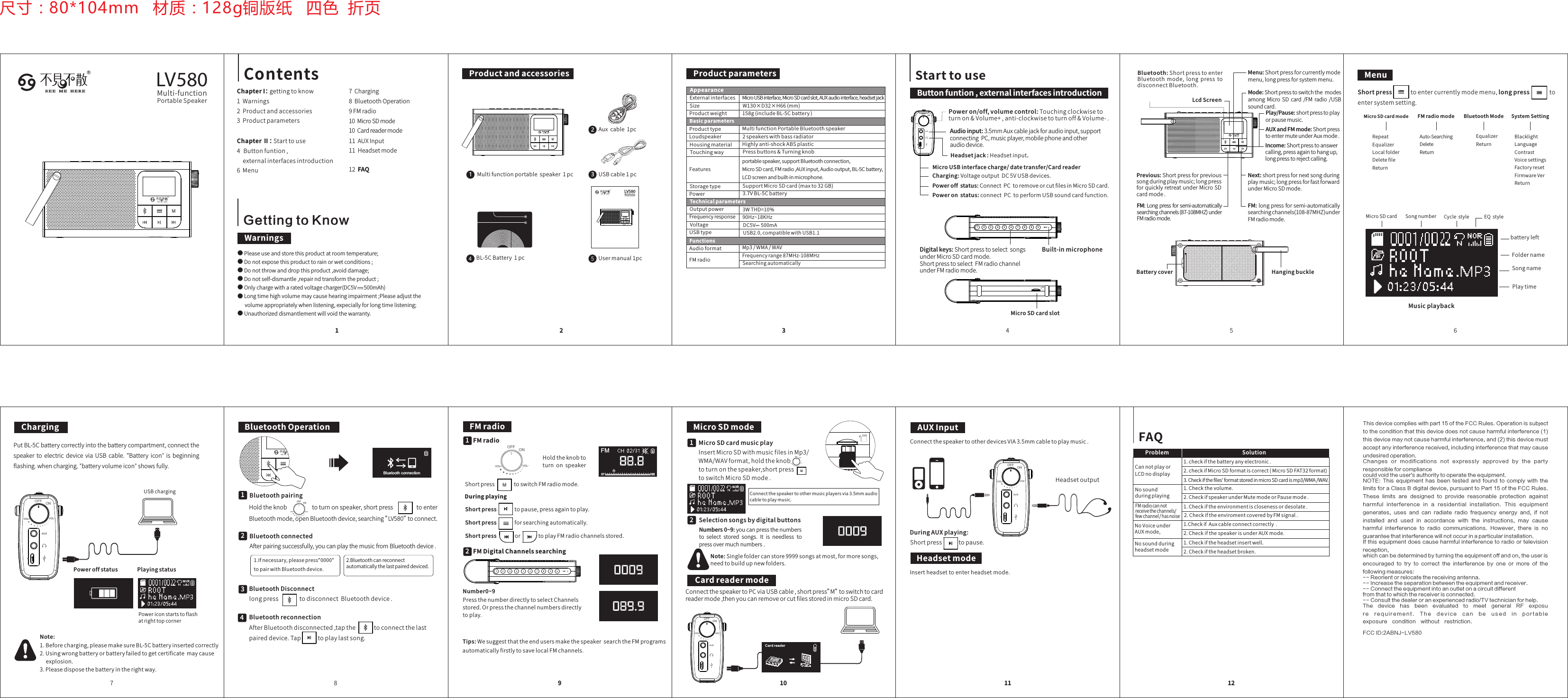 VOL-VOL+OFFONSolution1.checkifthebatteryanyelectronic.2.checkifMicroSDformatiscorrect(MicroSDFAT32format)3.Checkifthefiles&apos;formatstoredinmicroSDcardismp3/WMA/WAV.1.Checkthevolume.2.CheckifspeakerunderMutemodeorPausemode.1.Checkiftheenvironmentisclosenessordesolate.CannotplayorLCDnodisplayNosoundduringplayingProblemFMradiocannotreceivethechannels/fewchannel/hasnoise2.CheckifthespeakerisunderAUXmode.NoVoiceunderAUXmode,Nosoundduringheadsetmode1.Checkiftheheadsetinsertwell.2.Checkiftheheadsetbroken.1.CheckifAuxcableconnectcorrectly.2.CheckiftheenviromentcoveredbyFMsignal.FAQ127Charging8BluetoothOperation9FMradio10MicroSDmode10Cardreadermode11AUXInput11Headsetmode12FAQButtonfuntion,externalinterfacesintroduction3WTHD=10%90Hz~18KHzFrequencyrange87MHz-108MHzMp3/WMA/WAVSearchingautomaticallyUSB2.0,compatiblewithUSB1.1DC5V500mABasicparametersBluetooth:ShortpresstoenterBluetooth mode, long press todisconnectBluetooth.Play/Pause:shortpresstoplayorpausemusic.AUXandFMmode:ShortpresstoentermuteunderAuxmode.Income:Shortpresstoanswercalling,pressagaintohangup,longpresstorejectcalling.MicroUSBinterfacecharge/datetransfer/CardreaderHeadsetjack:Headsetinput.LcdScreenPoweron/off,volumecontrol:Touchingclockwisetoturnon&amp;Volume+,anti-clockwisetoturnoff&amp;Volume-.Audioinput:3.5mmAuxcablejackforaudioinput,supportconnectingPC,musicplayer,mobilephoneandotheraudiodevice.Charging:VoltageoutputDC5VUSBdevices.Poweroffstatus:ConnectPCtoremoveorcutfilesinMicroSDcard.Poweronstatus:connectPCtoperformUSBsoundcardfunction.Mode:ShortpresstoswitchthemodesamongMicro SDcard/FM radio/USBsoundcard.Menu:Shortpressforcurrentlymodemenu,longpressforsystemmenu.Next:shortpressfornextsongduringplaymusic;longpressforfastforwardunderMicroSDmode.Digitalkeys:ShortpresstoselectsongsunderMicroSDcardmode.ShortpresstoselectFMradiochannelunderFMradiomode.Built-inmicrophoneMicroSDcardslotShortpresstoentercurrentlymodemenu,longpresstoentersystemsetting.RepeatEqualizerLocalfolderDeletefileReturnMicroSDcardmodeFMradiomodeAuto-SearchingDeleteReturnEqualizerReturnBluetoothModeMenu1Contents ProductandaccessoriesMultifunctionportablespeaker1pc1Auxcable1pc2USBcable1pc3BL-5CBattery1pc42ProductparametersAppearanceExternalinterfacesSizeProductweightProducttypeLoudspeakerHousingmaterialTouchingwayFeaturesW130×D32×H66(mm)Starttouse123456 7 8 9 0 M I CBatterycover HangingbuckleSongnumberPlaytimebatteryleftCyclestyleMusicplaybackSongnameMicroSDcard EQstyleFoldername3456ChargingNote:1.Beforecharging,pleasemakesureBL-5Cbatteryinsertedcorrectly2.Usingwrongbatteryorbatteryfailedtogetcertificatemaycauseexplosion.3.Pleasedisposethebatteryintherightway.USBchargingPowericonstartstoflashatrighttopcornerPlayingstatusPoweroffstatus7Usermanual1pc5RS E E M E H E R E LV580Multi-functionPortableSpeakerSelectionsongsbydigitalbuttonsInsertMicroSDwithmusicfilesinMp3/WMA/WAVformat,holdtheknobtoturnonthespeaker,shortpresstoswitchMicroSDmode.MicroSDmodeNote:Singlefoldercanstore9999songsatmost,formoresongs,needtobuildupnewfolders.DuringplayingNumbers0~9:youcanpressthenumbersto select stored songs.It is needless topressovermuchnumbers.Connectthespeakertoothermusicplayersvia3.5mmaudiocabletoplaymusic.FMradioShortpresstoswitchFMradiomode.ConnectthespeakertoPCviaUSBcable,shortpress”M”toswitchtocardreadermode,thenyoucanremoveorcutfilesstoredinmicroSDcard.Number0~9PressthenumberdirectlytoselectChannelsstored.Orpressthechannelnumbersdirectlytoplay.Tips:WesuggestthattheendusersmakethespeakersearchtheFMprogramsautomaticallyfirstlytosavelocalFMchannels.Insertheadsettoenterheadsetmode.HeadsetoutputShortpresstopause,pressagaintoplay.Shortpressforsearchingautomatically.ShortpressortoplayFMradiochannelsstored.FMDigitalChannelssearchingCardreadermodeCard r ead erHeadsetmodeConnectthespeakertootherdevicesVIA3.5mmcabletoplaymusic.DuringAUXplaying:Shortpresstopause.AUXInputBluetoothOperation8910 11BluetoothpairingHoldtheknobtoturnonspeaker,shortpresstoenterBluetoothmode,openBluetoothdevice,searching”LV580”toconnect.Bluetoothconnected21.Ifnecessary,pleasepress&quot;0000&quot;topairwithBluetoothdevice.2.Bluetoothcanreconnectautomaticallythelastpaireddeviced.BluetoothDisconnectlongpresstodisconnectBluetoothdevice.3BluetoothreconnectionAfterBluetoothdisconnected,tapthetoconnectthelastpaireddevice.Taptoplaylastsong.41MicroSDcardmusicplay221FMradio1尺寸：80*104mm   材质：128g铜版纸   四色  折页SystemSettingBlacklightLanguageContrastVoicesettingsFactoryresetFirmwareVerReturnChapterI：gettingtoknow1Warnings2Productandaccessories3ProductparametersChapterⅡ：Starttouse4Buttonfuntion,externalinterfacesintroduction6MenuStoragetypePowerOutputpowerFrequencyresponseVoltageUSBtypeAudioformatFMradioTechnicalparametersFunctionsMicroUSBinterface,MicroSDcardslot,AUXaudiointerface,headsetjack158g(includeBL-5Cbattery)MultifunctionPortableBluetoothspeaker2speakerswithbassradiatorHighlyanti-shockABSplasticPressbuttons&amp;Turningknobportablespeaker,supportBluetoothconnection,MicroSDcard,FMradio,AUXinput,Audiooutput,BL-5Cbattery,LCDscreenandbuilt-inmicrophone.SupportMicroSDcard(maxto32GB)3.7VBL-5CbatteryFM:Longpressforsemi-automaticallysearchingchannels(87-108MHZ)underFMradiomode.FM:longpressforsemi-automaticallysearchingchannels(108-87MHZ)underFMradiomode.VOL-VOL+OFFONAfterpairingsuccessfully,youcanplaythemusicfromBluetoothdevice.-VOLVOL+OFFONHoldtheknobtoturn on speaker VOL-VOL+OFFONPutBL-5Cbatterycorrectlyintothebatterycompartment,connectthespeaker to electric device via USB cable. &quot;Battery icon&quot; is beginningﬂashing.whencharging,&quot;batteryvolumeicon&quot;showsfully.Bluetooth connectionFMGetting to Know●Pleaseuseandstorethisproductatroomtemperature;●Donotexposethisproducttorainorwetconditions;●Donotthrowanddropthisproduct,avoiddamage;●Donotself-dismantle,repairndtransformtheproduct;●Onlychargewitharatedvoltagecharger(DC5V500mAh)●Longtimehighvolumemaycausehearingimpairment;Pleaseadjustthevolumeappropriatelywhenlistening,expeciallyforlongtimelistening;●Unauthorizeddismantlementwillvoidthewarranty.WarningsRSEE M E H E R E LV580Mult i-functi onPortab leSpeaker-VOLVOL+OFFON-VOLVOL+OFFON-VOLVOL+OFFONPrevious:Shortpressforprevioussongduringplaymusic;longpressforquicklyretreatunderMicroSDcardmode.This device complies with part 15 of the FCC Rules. Operation is subject to the condition that this device does not cause harmful interference (1) this device may not cause harmful interference, and (2) this device must accept any interference received, including interference that may cause undesired operation.Changes  or  modifications  not  expressly  approved  by  the  party responsible for compliancecould void the user&apos;s authority to operate the equipment.NOTE:  This  equipment  has  been  tested  and  found  to  comply  with  the limits for a Class B  digital device, pursuant to Part 15 of the FCC Rules. These  limits  are  designed  to  provide  reasonable  protection  against harmful  interfer ence  in  a  resi dential  in stallati on.  This  equ ipment generates,  uses  and  can  radiate  radio  frequency  energy  and,  if  not installed  and  used  in  accordance  with  the  instructions,  may  cause harmful  interference  to  radio  communications.  However,  there  is  no guarantee that interference will not occur in a particular installation.If this equipment  does  cause  harmful interference  to radio or  television reception,which can be determined by turning the equipment off and on, the user is encouraged  to  try  to  correct  the  interference  by  one  or  more  of  the following measures:-- Reorient or relocate the receiving antenna.-- Increase the separation between the equipment and receiver.-- Connect the equipment into an outlet on a circuit differentfrom that to which the receiver is connected.-- Consult the dealer or an experienced radio/TV technician for help.The  device  has  been  evaluated  to  meet  general  RF  exposur e   r e q u i r e m e n t .   T h e   d e v i c e   c a n   b e   u s e d   i n   p o r t a b l e exposure  condition  without  restriction. FCC ID:2ABNJ-LV580