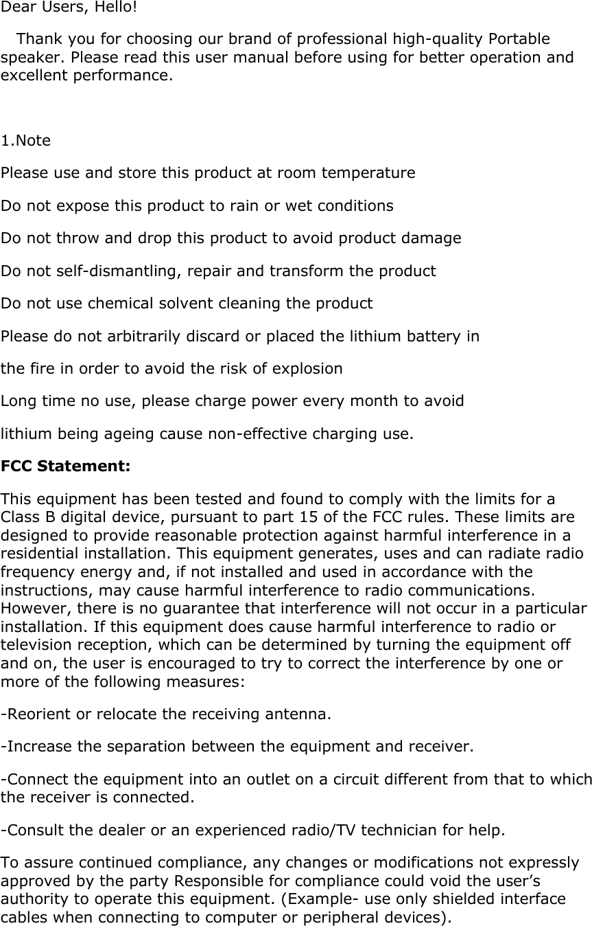 Dear Users, Hello!    Thank you for choosing our brand of professional high-quality Portable speaker. Please read this user manual before using for better operation and excellent performance.  1.Note  Please use and store this product at room temperature Do not expose this product to rain or wet conditions Do not throw and drop this product to avoid product damage Do not self-dismantling, repair and transform the product Do not use chemical solvent cleaning the product Please do not arbitrarily discard or placed the lithium battery in  the fire in order to avoid the risk of explosion Long time no use, please charge power every month to avoid  lithium being ageing cause non-effective charging use. FCC Statement: This equipment has been tested and found to comply with the limits for a Class B digital device, pursuant to part 15 of the FCC rules. These limits are designed to provide reasonable protection against harmful interference in a residential installation. This equipment generates, uses and can radiate radio frequency energy and, if not installed and used in accordance with the instructions, may cause harmful interference to radio communications. However, there is no guarantee that interference will not occur in a particular installation. If this equipment does cause harmful interference to radio or television reception, which can be determined by turning the equipment off and on, the user is encouraged to try to correct the interference by one or more of the following measures: -Reorient or relocate the receiving antenna. -Increase the separation between the equipment and receiver. -Connect the equipment into an outlet on a circuit different from that to which the receiver is connected. -Consult the dealer or an experienced radio/TV technician for help. To assure continued compliance, any changes or modifications not expressly approved by the party Responsible for compliance could void the user’s authority to operate this equipment. (Example- use only shielded interface cables when connecting to computer or peripheral devices).   