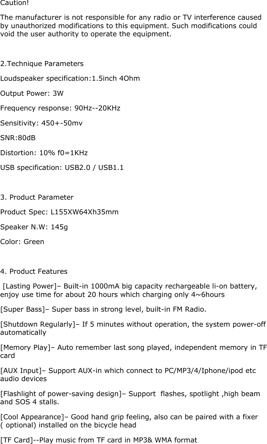 Caution!  The manufacturer is not responsible for any radio or TV interference caused by unauthorized modifications to this equipment. Such modifications could void the user authority to operate the equipment.  2.Technique Parameters Loudspeaker specification:1.5inch 4Ohm Output Power: 3W Frequency response: 90Hz--20KHz Sensitivity: 450+-50mv SNR:80dB Distortion: 10% f0=1KHz USB specification: USB2.0 / USB1.1  3. Product Parameter Product Spec: L155XW64Xh35mm Speaker N.W: 145g Color: Green  4. Product Features  [Lasting Power]– Built-in 1000mA big capacity rechargeable li-on battery, enjoy use time for about 20 hours which charging only 4~6hours [Super Bass]– Super bass in strong level, built-in FM Radio. [Shutdown Regularly]– If 5 minutes without operation, the system power-off automatically [Memory Play]– Auto remember last song played, independent memory in TF card [AUX Input]– Support AUX-in which connect to PC/MP3/4/Iphone/ipod etc audio devices [Flashlight of power-saving design]– Support  flashes, spotlight ,high beam and SOS 4 stalls. [Cool Appearance]– Good hand grip feeling, also can be paired with a fixer ( optional) installed on the bicycle head [TF Card]--Play music from TF card in MP3&amp; WMA format 