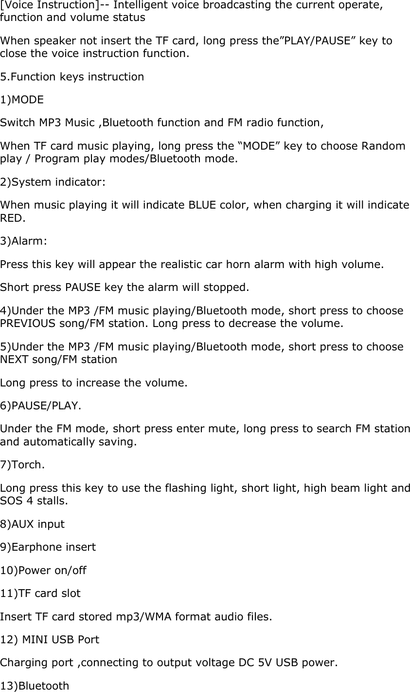 [Voice Instruction]-- Intelligent voice broadcasting the current operate, function and volume status When speaker not insert the TF card, long press the”PLAY/PAUSE” key to close the voice instruction function. 5.Function keys instruction 1)MODE Switch MP3 Music ,Bluetooth function and FM radio function, When TF card music playing, long press the “MODE” key to choose Random play / Program play modes/Bluetooth mode. 2)System indicator: When music playing it will indicate BLUE color, when charging it will indicate RED. 3)Alarm: Press this key will appear the realistic car horn alarm with high volume. Short press PAUSE key the alarm will stopped. 4)Under the MP3 /FM music playing/Bluetooth mode, short press to choose PREVIOUS song/FM station. Long press to decrease the volume. 5)Under the MP3 /FM music playing/Bluetooth mode, short press to choose NEXT song/FM station Long press to increase the volume. 6)PAUSE/PLAY. Under the FM mode, short press enter mute, long press to search FM station and automatically saving. 7)Torch. Long press this key to use the flashing light, short light, high beam light and SOS 4 stalls. 8)AUX input 9)Earphone insert 10)Power on/off 11)TF card slot Insert TF card stored mp3/WMA format audio files. 12) MINI USB Port           Charging port ,connecting to output voltage DC 5V USB power.  13)Bluetooth  