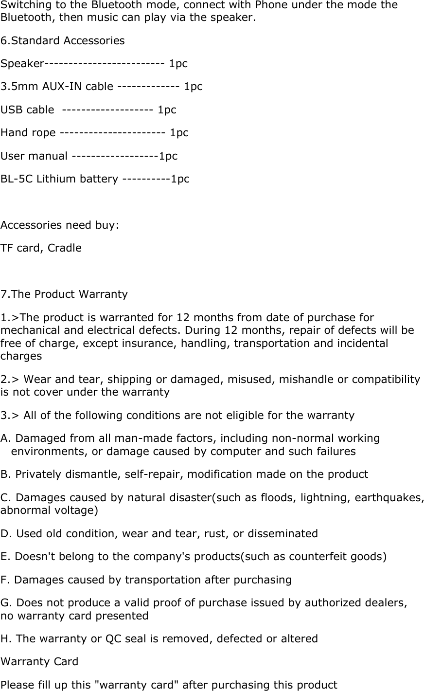 Switching to the Bluetooth mode, connect with Phone under the mode the Bluetooth, then music can play via the speaker. 6.Standard Accessories  Speaker------------------------- 1pc 3.5mm AUX-IN cable ------------- 1pc USB cable  ------------------- 1pc Hand rope ---------------------- 1pc User manual ------------------1pc BL-5C Lithium battery ----------1pc  Accessories need buy: TF card, Cradle  7.The Product Warranty 1.&gt;The product is warranted for 12 months from date of purchase for mechanical and electrical defects. During 12 months, repair of defects will be free of charge, except insurance, handling, transportation and incidental charges 2.&gt; Wear and tear, shipping or damaged, misused, mishandle or compatibility is not cover under the warranty  3.&gt; All of the following conditions are not eligible for the warranty A. Damaged from all man-made factors, including non-normal working environments, or damage caused by computer and such failures B. Privately dismantle, self-repair, modification made on the product C. Damages caused by natural disaster(such as floods, lightning, earthquakes, abnormal voltage) D. Used old condition, wear and tear, rust, or disseminated E. Doesn&apos;t belong to the company&apos;s products(such as counterfeit goods) F. Damages caused by transportation after purchasing G. Does not produce a valid proof of purchase issued by authorized dealers, no warranty card presented H. The warranty or QC seal is removed, defected or altered Warranty Card Please fill up this &quot;warranty card&quot; after purchasing this product 