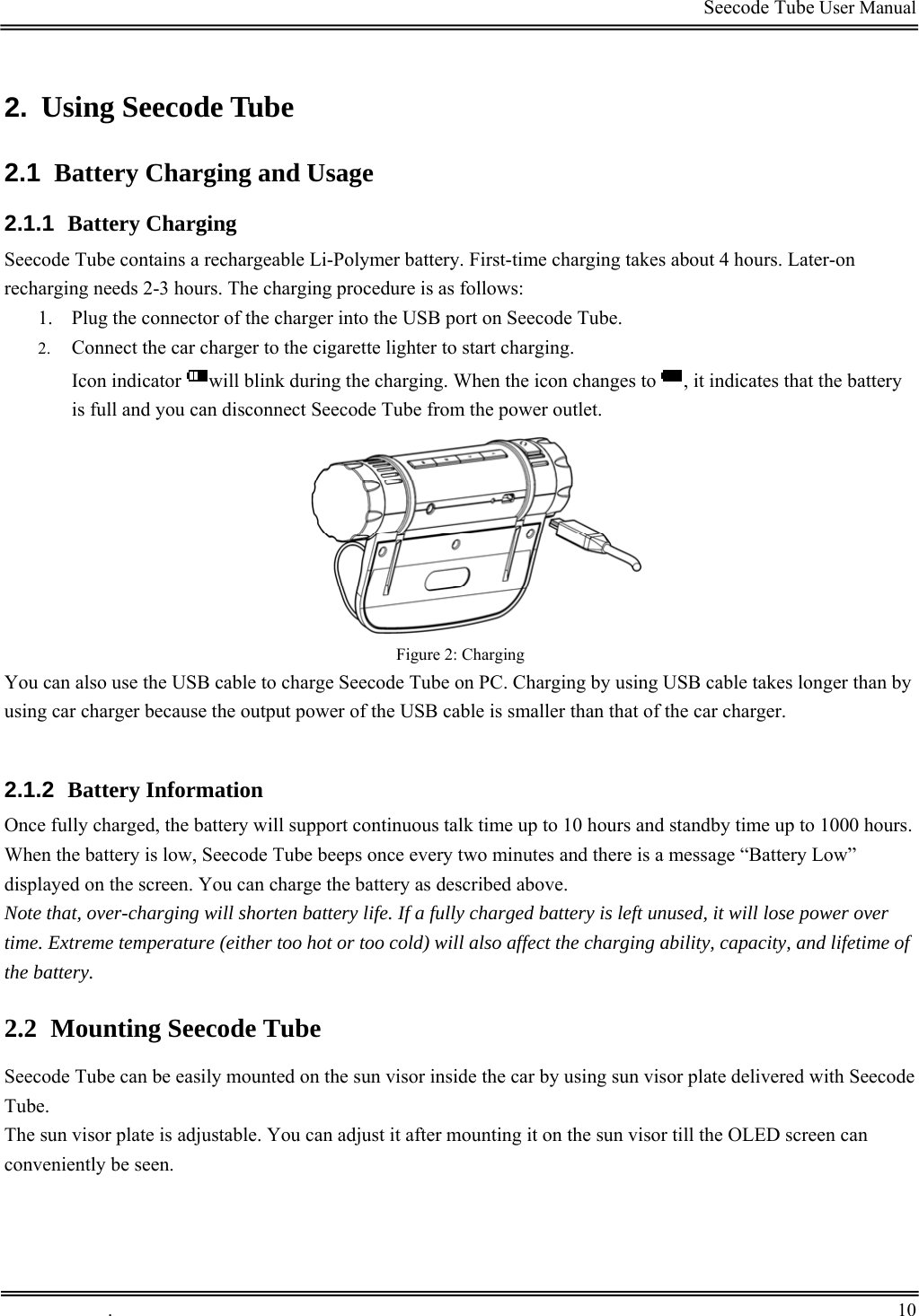                                                                                         Seecode Tube User Manual  2.  Using Seecode Tube 2.1  Battery Charging and Usage 2.1.1  Battery Charging Seecode Tube contains a rechargeable Li-Polymer battery. First-time charging takes about 4 hours. Later-on recharging needs 2-3 hours. The charging procedure is as follows: 1. Plug the connector of the charger into the USB port on Seecode Tube. 2. Connect the car charger to the cigarette lighter to start charging. Icon indicator  will blink during the charging. When the icon changes to  , it indicates that the battery is full and you can disconnect Seecode Tube from the power outlet.   Figure 2: Charging You can also use the USB cable to charge Seecode Tube on PC. Charging by using USB cable takes longer than by using car charger because the output power of the USB cable is smaller than that of the car charger.  2.1.2  Battery Information Once fully charged, the battery will support continuous talk time up to 10 hours and standby time up to 1000 hours.  When the battery is low, Seecode Tube beeps once every two minutes and there is a message “Battery Low” displayed on the screen. You can charge the battery as described above. Note that, over-charging will shorten battery life. If a fully charged battery is left unused, it will lose power over time. Extreme temperature (either too hot or too cold) will also affect the charging ability, capacity, and lifetime of the battery. 2.2 Mounting Seecode Tube Seecode Tube can be easily mounted on the sun visor inside the car by using sun visor plate delivered with Seecode Tube.  The sun visor plate is adjustable. You can adjust it after mounting it on the sun visor till the OLED screen can conveniently be seen.  .       10    