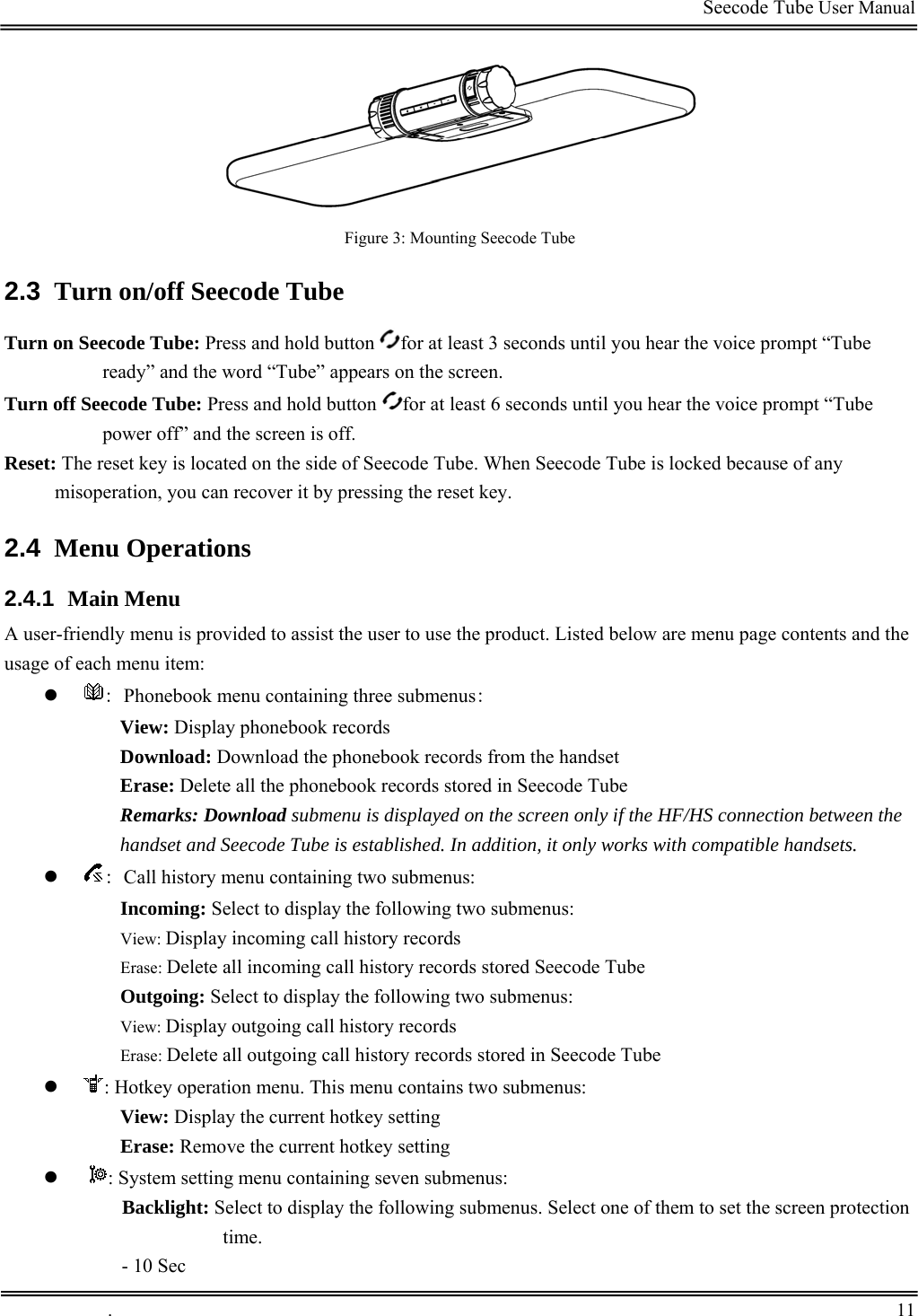                                                                                         Seecode Tube User Manual   Figure 3: Mounting Seecode Tube 2.3  Turn on/off Seecode Tube Turn on Seecode Tube: Press and hold button  for at least 3 seconds until you hear the voice prompt “Tube ready” and the word “Tube” appears on the screen.  Turn off Seecode Tube: Press and hold button  for at least 6 seconds until you hear the voice prompt “Tube power off” and the screen is off. Reset: The reset key is located on the side of Seecode Tube. When Seecode Tube is locked because of any misoperation, you can recover it by pressing the reset key. 2.4  Menu Operations 2.4.1  Main Menu A user-friendly menu is provided to assist the user to use the product. Listed below are menu page contents and the usage of each menu item: z : Phonebook menu containing three submenus: View: Display phonebook records Download: Download the phonebook records from the handset Erase: Delete all the phonebook records stored in Seecode Tube Remarks: Download submenu is displayed on the screen only if the HF/HS connection between the handset and Seecode Tube is established. In addition, it only works with compatible handsets.  z : Call history menu containing two submenus: Incoming: Select to display the following two submenus: View: Display incoming call history records Erase: Delete all incoming call history records stored Seecode Tube Outgoing: Select to display the following two submenus: View: Display outgoing call history records Erase: Delete all outgoing call history records stored in Seecode Tube z : Hotkey operation menu. This menu contains two submenus: View: Display the current hotkey setting Erase: Remove the current hotkey setting z  : System setting menu containing seven submenus: Backlight: Select to display the following submenus. Select one of them to set the screen protection time. - 10 Sec  .       11    
