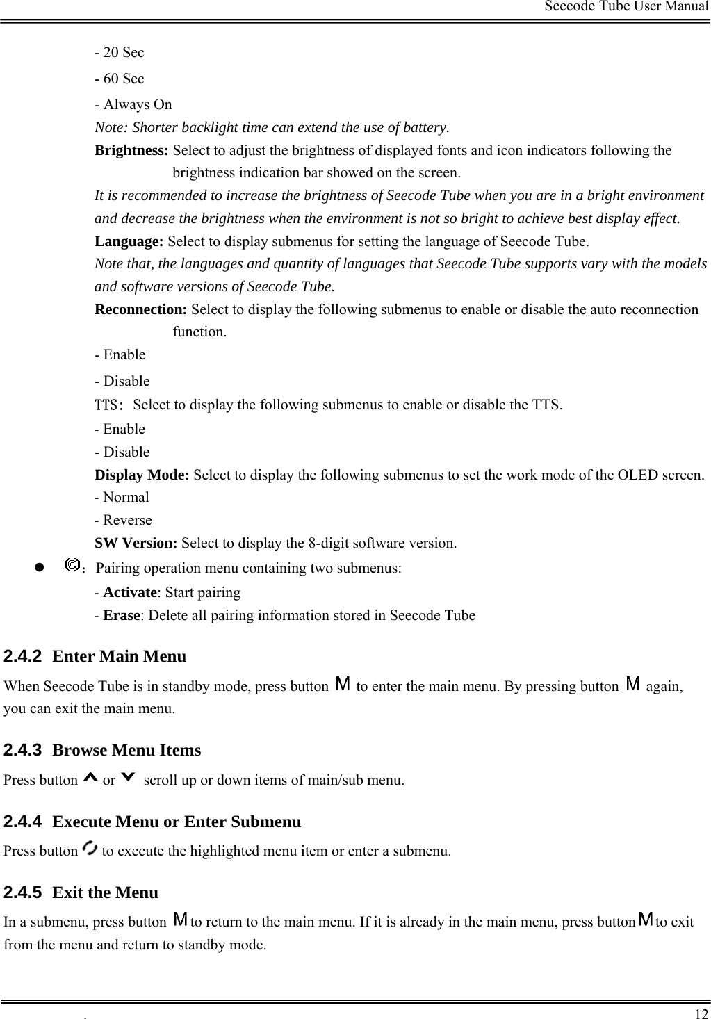                                                                                         Seecode Tube User Manual  - 20 Sec - 60 Sec - Always On backlight time can extend the use of battery.  s and icon indicators following the It is recomm  when you are in a bright environment th the models ing submenus to enable or disable the auto reconnection - Enable ct to display the following submenus to enable or disable the TTS.   ode: Select to display the following submenus to set the work mode of the OLED screen. n: Select to display the 8-digit software version. z Note: Shorter Brightness: Select to adjust the brightness of displayed fontbrightness indication bar showed on the screen. ended to increase the brightness of Seecode Tubeand decrease the brightness when the environment is not so bright to achieve best display effect.  Language: Select to display submenus for setting the language of Seecode Tube.  Note that, the languages and quantity of languages that Seecode Tube supports vary wiand software versions of Seecode Tube.  Reconnection: Select to display the followfunction. - Disable TTS: Sele- Enable - Disable Display M- Normal - Reverse SW Versio：g information stored in Seecode Tube 2.4.2  Enter Main Menu by mode, press buttonPairing operation menu containing two submenus: - Activate: Start pairing - Erase: Delete all pairinWhen Seecode Tube is in stand    to enter the main menu. By pressing button   again, 2.4.3  Browse Menu Items you can exit the main menu.  Press button or  scroll up or down items of main/sub menu. 2.4.4  Execute Menu or Enter Submenu Press button   to execute the highlighted menu item or enter a submenu. 2.4.5  Exit the Menu In a submenu, press button  to return to the main menu. If it is already in the main menu, press button to exit  stfrom the menu and return to andby mode.   .       12    