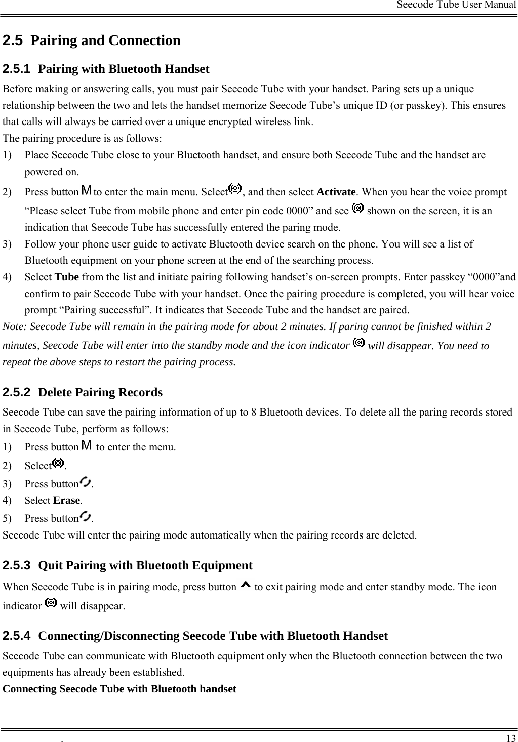                                                                                         Seecode Tube User Manual  2.5  Pairing and Connection 2.5.1  Pairing with Bluetooth Handset Before making or answering calls, you must pair Seecode Tube with your handset. Paring sets up a unique relationship between the two and lets the handset memorize Seecode Tube’s unique ID (or passkey). This ensures that calls will always be carried over a unique encrypted wireless link. The pairing procedure is as follows: 1) Place Seecode Tube close to your Bluetooth handset, and ensure both Seecode Tube and the handset are powered on. 2) Press button to enter the main menu. Select , and then select Activate. When you hear the voice prompt “Please select Tube from mobile phone and enter pin code 0000” and see   shown on the screen, it is an indication that Seecode Tube has successfully entered the paring mode. 3) Follow your phone user guide to activate Bluetooth device search on the phone. You will see a list of Bluetooth equipment on your phone screen at the end of the searching process. 4) Select Tube from the list and initiate pairing following handset’s on-screen prompts. Enter passkey “0000”and confirm to pair Seecode Tube with your handset. Once the pairing procedure is completed, you will hear voice prompt “Pairing successful”. It indicates that Seecode Tube and the handset are paired. Note: Seecode Tube will remain in the pairing mode for about 2 minutes. If paring cannot be finished within 2 minutes, Seecode Tube will enter into the standby mode and the icon indicator   will disappear. You need to repeat the above steps to restart the pairing process. 2.5.2  Delete Pairing Records Seecode Tube can save the pairing information of up to 8 Bluetooth devices. To delete all the paring records stored in Seecode Tube, perform as follows: 1) Press button  to enter the menu.  2) Select . 3) Press button . 4) Select Erase. 5) Press button . Seecode Tube will enter the pairing mode automatically when the pairing records are deleted. 2.5.3  Quit Pairing with Bluetooth Equipment When Seecode Tube is in pairing mode, press button to exit pairing mode and enter standby mode. The icon indicator   will disappear. 2.5.4  Connecting/Disconnecting Seecode Tube with Bluetooth Handset Seecode Tube can communicate with Bluetooth equipment only when the Bluetooth connection between the two equipments has already been established. Connecting Seecode Tube with Bluetooth handset  .       13    