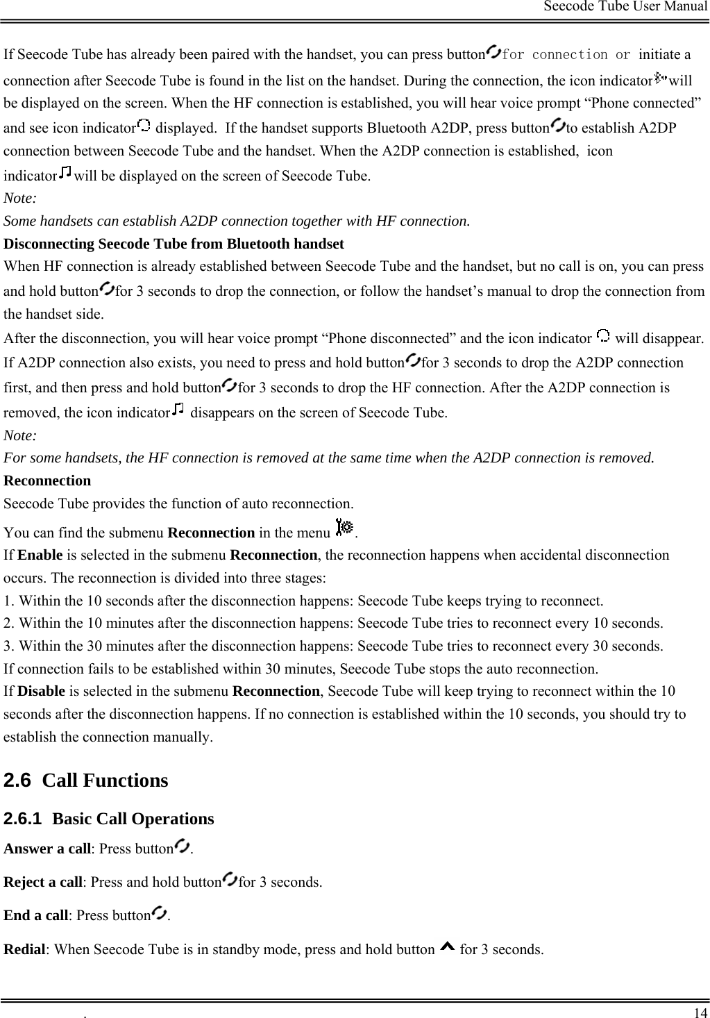                                                                                         Seecode Tube User Manual  If Seecode Tube has already been paired with the handset, you can press button for connection or initiate a connection after Seecode Tube is found in the list on the handset. During the connection, the icon indicator will be displayed on the screen. When the HF connection is established, you will hear voice prompt “Phone connected” and see icon indicator  displayed.  If the handset supports Bluetooth A2DP, press button to establish A2DP connection between Seecode Tube and the handset. When the A2DP connection is established, icon indicator will be displayed on the screen of Seecode Tube. Note: Some handsets can establish A2DP connection together with HF connection. Disconnecting Seecode Tube from Bluetooth handset When HF connection is already established between Seecode Tube and the handset, but no call is on, you can press and hold button for 3 seconds to drop the connection, or follow the handset’s manual to drop the connection from the handset side. After the disconnection, you will hear voice prompt “Phone disconnected” and the icon indicator   will disappear. If A2DP connection also exists, you need to press and hold button for 3 seconds to drop the A2DP connection first, and then press and hold button for 3 seconds to drop the HF connection. After the A2DP connection is removed, the icon indicator  disappears on the screen of Seecode Tube. Note: For some handsets, the HF connection is removed at the same time when the A2DP connection is removed. Reconnection Seecode Tube provides the function of auto reconnection.  You can find the submenu Reconnection in the menu  .  If Enable is selected in the submenu Reconnection, the reconnection happens when accidental disconnection occurs. The reconnection is divided into three stages: 1. Within the 10 seconds after the disconnection happens: Seecode Tube keeps trying to reconnect. 2. Within the 10 minutes after the disconnection happens: Seecode Tube tries to reconnect every 10 seconds. 3. Within the 30 minutes after the disconnection happens: Seecode Tube tries to reconnect every 30 seconds. If connection fails to be established within 30 minutes, Seecode Tube stops the auto reconnection. If Disable is selected in the submenu Reconnection, Seecode Tube will keep trying to reconnect within the 10 seconds after the disconnection happens. If no connection is established within the 10 seconds, you should try to establish the connection manually. 2.6  Call Functions 2.6.1  Basic Call Operations Answer a call: Press button . Reject a call: Press and hold button for 3 seconds. End a call: Press button . Redial: When Seecode Tube is in standby mode, press and hold button for 3 seconds.  .       14    