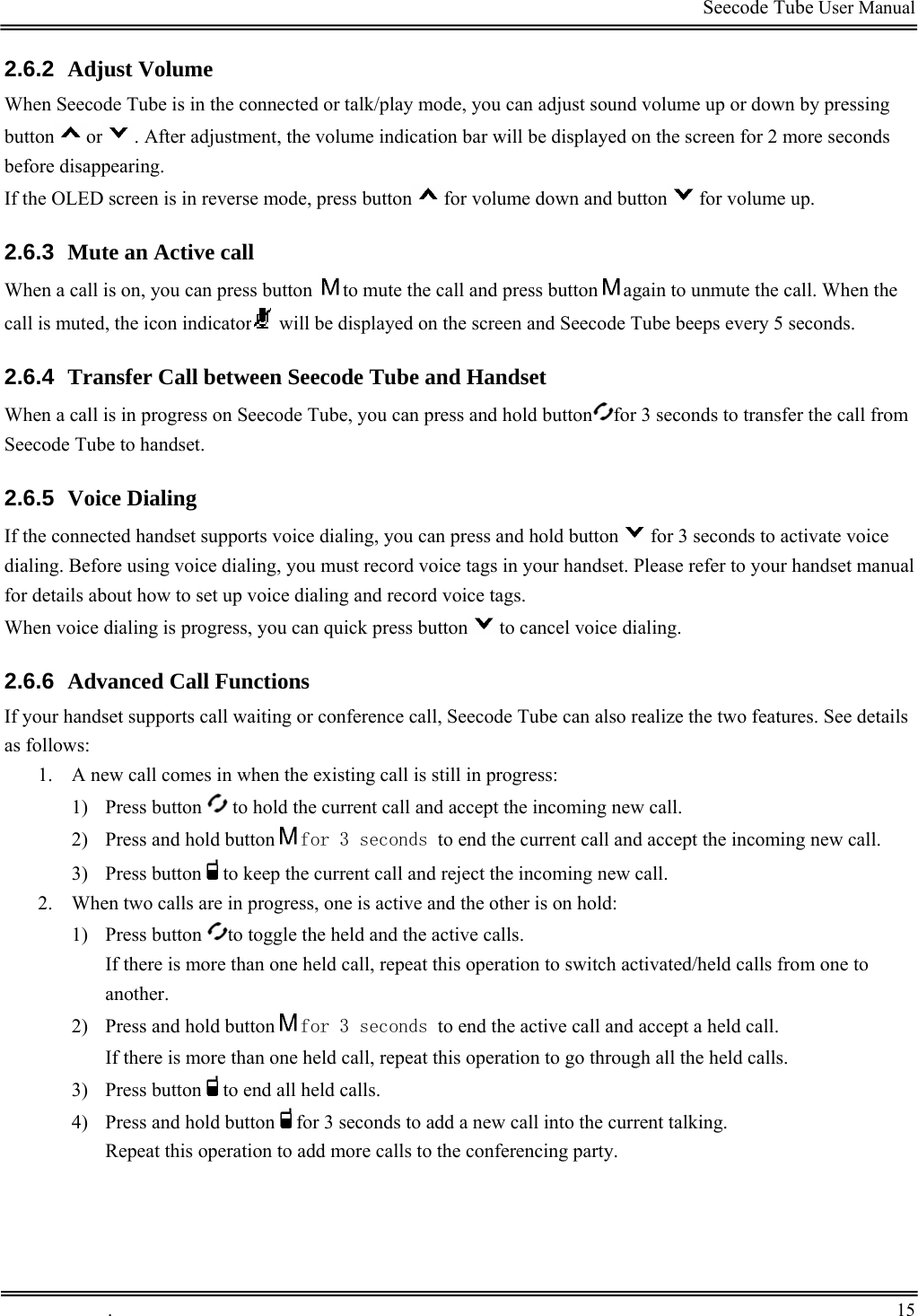                                                                                         Seecode Tube User Manual  2.6.2  Adjust Volume When Seecode Tube is in the connected or talk/play mode, you can adjust sound volume up or down by pressing button or . After adjustment, the volume indication bar will be displayed on the screen for 2 more seconds before disappearing.  If the OLED screen is in reverse mode, press button for volume down and button for volume up.  2.6.3  Mute an Active call When a call is on, you can press button  to mute the call and press button again to unmute the call. When the call is muted, the icon indicator  will be displayed on the screen and Seecode Tube beeps every 5 seconds. 2.6.4  Transfer Call between Seecode Tube and Handset When a call is in progress on Seecode Tube, you can press and hold button for 3 seconds to transfer the call from Seecode Tube to handset.  2.6.5  Voice Dialing If the connected handset supports voice dialing, you can press and hold button for 3 seconds to activate voice dialing. Before using voice dialing, you must record voice tags in your handset. Please refer to your handset manual for details about how to set up voice dialing and record voice tags. When voice dialing is progress, you can quick press button to cancel voice dialing. 2.6.6  Advanced Call Functions If your handset supports call waiting or conference call, Seecode Tube can also realize the two features. See details as follows: 1. A new call comes in when the existing call is still in progress: 1) Press button   to hold the current call and accept the incoming new call. 2) Press and hold button for 3 seconds to end the current call and accept the incoming new call. 3) Press button to keep the current call and reject the incoming new call. 2. When two calls are in progress, one is active and the other is on hold: 1) Press button  to toggle the held and the active calls.  If there is more than one held call, repeat this operation to switch activated/held calls from one to another.  2) Press and hold button for 3 seconds to end the active call and accept a held call. If there is more than one held call, repeat this operation to go through all the held calls.  3) Press button to end all held calls. 4) Press and hold button for 3 seconds to add a new call into the current talking. Repeat this operation to add more calls to the conferencing party.  .       15    
