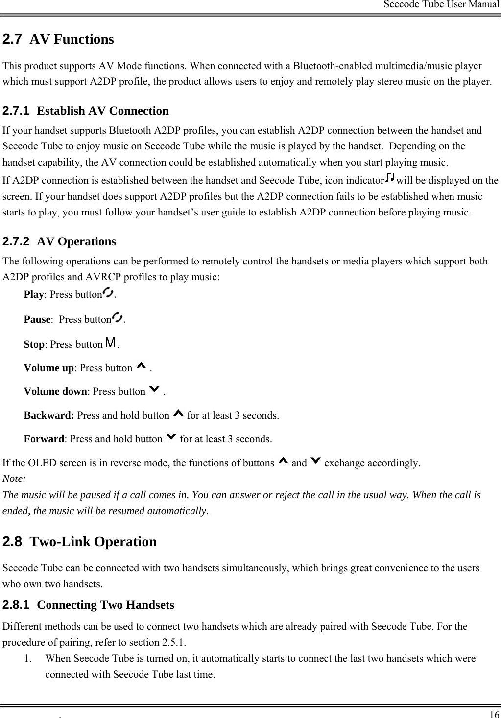                                                                                         Seecode Tube User Manual  2.7  AV Functions This product supports AV Mode functions. When connected with a Bluetooth-enabled multimedia/music player which must support A2DP profile, the product allows users to enjoy and remotely play stereo music on the player. 2.7.1  Establish AV Connection If your handset supports Bluetooth A2DP profiles, you can establish A2DP connection between the handset and Seecode Tube to enjoy music on Seecode Tube while the music is played by the handset.  Depending on the handset capability, the AV connection could be established automatically when you start playing music.  If A2DP connection is established between the handset and Seecode Tube, icon indicator will be displayed on the screen. If your handset does support A2DP profiles but the A2DP connection fails to be established when music starts to play, you must follow your handset’s user guide to establish A2DP connection before playing music. 2.7.2  AV Operations The following operations can be performed to remotely control the handsets or media players which support both A2DP profiles and AVRCP profiles to play music:  Play: Press button . Pause:  Press button . Stop: Press button . Volume up: Press button . Volume down: Press button . Backward: Press and hold button for at least 3 seconds.  Forward: Press and hold button for at least 3 seconds. If the OLED screen is in reverse mode, the functions of buttons and exchange accordingly.   Note: The music will be paused if a call comes in. You can answer or reject the call in the usual way. When the call is ended, the music will be resumed automatically. 2.8  Two-Link Operation Seecode Tube can be connected with two handsets simultaneously, which brings great convenience to the users who own two handsets. 2.8.1  Connecting Two Handsets Different methods can be used to connect two handsets which are already paired with Seecode Tube. For the procedure of pairing, refer to section 2.5.1. 1. When Seecode Tube is turned on, it automatically starts to connect the last two handsets which were connected with Seecode Tube last time.  .       16    